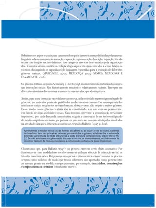 Referimo-nosatipostextuaisparatratarmosdesequênciasteoricamentedefinidaspelanatureza
linguísticadasuacomposição:narração,exposição,argumentação,descrição,injunção.Nãosão
textos com funções sociais definidas. São categorias teóricas determinadas pela organização
doselementoslexicais,sintáticoserelaçõeslógicaspresentesnosconteúdosaseremfaladosou
escritos, distinguindo-se capacidades de linguagem requeridas para a produção de diferentes
gêneros textuais. (MARCUSCHI, 2005; MENDONÇA 2005; SANTOS, MENDONÇA E
CAVALCANTE,2006).
Osgênerostextuais,segundoSchneuwlyeDolz(2004),sãoinstrumentosculturaisdisponíveis
nas interações sociais. São historicamente mutáveis e relativamente estáveis. Emergem em
diferentesdomíniosdiscursivoseseconcretizamemtextos,quesãosingulares.
Assim,paraqueainteraçãoentrefalantesaconteça,cadasociedadetrazconsigoumlegadode
gêneros, por meio dos quais são partilhados conhecimentos comuns. Em consequência das
mudanças sociais, os gêneros se transformam, desaparecem, dão origem a outros gêneros.
Desse modo, novos gêneros textuais vão se constituindo, em um processo permanente,
em função de novas atividades sociais. Caso isso não ocorresse, a comunicação seria quase
impossível, pois cada demanda comunicativa exigiria a construção de um texto configurado
demodocompletamentenovo,queporsuavezprecisariasercompreendidopelosenvolvidos
na atividade para que a interação acontecesse. Segundo Bakhtin (1997, p. 302):
Aprendemos a moldar nossa fala às formas do gênero e, ao ouvir a fala do outro, sabemos
de imediato, bem nas primeiras palavras, pressentir-lhe o gênero, adivinhar-lhe o volume (a
extensão aproximada do todo discursivo), a dada estrutura composicional, prever-lhe o fim.
[…] Se não existissem os gêneros do discurso e se não os dominássemos, se tivéssemos de
construir cada um de nossos enunciados, a comunicação verbal seria quase impossível.
Observamos que, para Bakhtin (1997), os gêneros exercem certo efeito normativo. Por
funcionarem como modeladores dos discursos em qualquer situação de interação verbal, os
falantes recorrem a eles. Por possuírem aspectos relativamente estáveis/comuns, os gêneros
servem como modelos, de modo que textos diferentes são apontados como pertencentes
ao mesmo gênero na medida em que possuem, por exemplo, conteúdos, construções
composicionais e estilos semelhantes entre si.
 