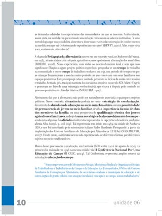unidade 0610
	 “SomosrepresentantesdeMovimentosSociais,MovimentoSindicaleOrganizaçõesSociais
deTrabalhadoreseTrabalhadorasdoCampoedaEducação;dasUniversidades,ONGsedeCentros
Familiares de Formação por Alternância; de secretarias estaduais e municipais de educação e de
outrosórgãosdegestãopúblicacomatuaçãovinculadaàeducaçãoeaocampo;somostrabalhadores/
as demandas advindas das experiências das comunidades em que se inserem. A alternância,
assim vista, na medida em que estimule uma relação crítica com os saberes instituidos, “é uma
metodologia que nos possibilita alimentar a dimensão criativa da construção de conhecimento
na medida em que vai (re)orientando experiências em curso” (DEWEY, 2010). Mas, o que viria
aser,exatamente,alternância?
AchamadaPedagogiadaAlternâncianasceuemumcontextorural,noSudoestedaFrança,
em 1935, através da iniciativa de pais agricultores preocupados com a formação dos seus filhos
(RIBEIRO, 2008). Nessa experiência, com vistas ao desenvolvimento local e sem que isso
significasse filiação a algum projeto político específico, propunha-se um tempo de trabalho
na comunidade e outro tempo de trabalhos escolares, ou seja, um período de tempo em que
as crianças frequentavam a escola e outro período em que conviviam com seus familiares nos
espaçosprodutivos.Esteprincípiojáestava,contudo,presentenadefesadauniãoentreensino
etrabalho,herdadapelatradiçãomarxistadossocialistasutópicosnoséculoXIX.MarxeEngels
o pensavam no bojo de uma estratégia revolucionária, que visava à disputa pelo controle do
processoprodutivonochãodasfábricas(NOGUEIRA,1990).
Abstraímos daí que a alternância não pode ser naturalmente associada a quaisquer projetos
políticos. Nesse contexto, alternância poderia ser uma estratégia de escolarização,
decorrentedoabandonodaeducaçãonomeioruralbrasileiro;ouumapossibilidade
depermanênciadojovemnomeiofamiliar,devidoàimportânciadamãodeobra
dos membros da família; ou uma perspectiva de qualificação técnica dos jovens
agricultoresfamiliares,nobojodeumanovalógicadedesenvolvimentodocampo–
sendoestasalgumasfinalidadesdaalternânciapresentesnaexperiênciabrasileira,conforme
afirma Silva (2008, p. 108-109). Tal experiência tem início em 1969, na cidade de Anchieta
(ES), e nos foi introduzida pelo missionário italiano Padre Humberto Pietogrande, a partir da
implantação dos Centros Familiares de Educação por Alternância (CEFFAs) (NASCIMENTO,
2007). Desde então, a alternância tem sido experienciada de diferentes formas por diferentes
sujeitosnomeioruralbrasileiro.
Marco desse processo foi a realização, em Luziânia (GO), entre 2 e 6 de agosto de 2004 (a
primeira foi realizada em 1998 na mesma cidade) da II Conferência Nacional Por Uma
Educação do Campo (II CNEC, 2004). Tal Conferência representa amplos setores da
articulaçãoeducação do campo:
 