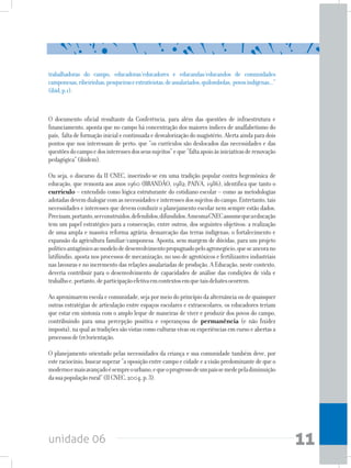 unidade 06 11
O documento oficial resultante da Conferência, para além das questões de infraestrutura e
financiamento, aponta que no campo há concentração dos maiores índices de analfabetismo do
país, faltadeformaçãoinicialecontinuadaedesvalorizaçãodomagistério.Alertaaindaparadois
pontos que nos interessam de perto: que “os currículos são deslocados das necessidades e das
questõesdocampoedosinteressesdosseussujeitos”eque“faltaapoioàsiniciativasderenovação
pedagógica”(ibidem).
Ou seja, o discurso da II CNEC, inserindo-se em uma tradição popular contra-hegemônica de
educação, que remonta aos anos 1960 (BRANDÃO, 1982; PAIVA, 1986), identifica que tanto o
currículo – entendido como lógica estruturante do cotidiano escolar – como as metodologias
adotadasdevemdialogarcomasnecessidadeseinteressesdossujeitosdocampo.Entretanto,tais
necessidades e interesses que devem conduzir o planejamento escolar nem sempre estão dados.
Precisam,portanto,serconstruídos,defendidos,difundidos.AmesmaCNECassumequeaeducação
tem um papel estratégico para a consecução, entre outros, dos seguintes objetivos: a realização
de uma ampla e massiva reforma agrária; demarcação das terras indígenas; o fortalecimento e
expansão da agricultura familiar/camponesa. Aponta, sem margem de dúvidas, para um projeto
políticoantagônicoaomodelodedesenvolvimentopropugnadopeloagronegócio,queseancorano
latifúndio, aposta nos processos de mecanização, no uso de agrotóxicos e fertilizantes industriais
nas lavouras e no incremento das relações assalariadas de produção. A Educação, neste contexto,
deveria contribuir para o desenvolvimento de capacidades de análise das condições de vida e
trabalhoe,portanto,departicipaçãoefetivaemcontextosemquetaisdebatesocorrem.
Ao aproximarem escola e comunidade, seja por meio do princípio da alternância ou de quaisquer
outras estratégias de articulação entre espaços escolares e extraescolares, os educadores teriam
que estar em sintonia com o amplo leque de maneiras de viver e produzir dos povos do campo,
contribuindo para uma percepção positiva e esperançosa de permanência (e não fixidez
imposta), na qual as tradições são vistas como culturas vivas ou experiências em curso e abertas a
processosde(re)orientação.
O planejamento orientado pelas necessidades da criança e sua comunidade também deve, por
esteraciocínio,buscarsuperar“aoposiçãoentrecampoecidadeeavisãopredominantedequeo
modernoemaisavançadoésempreourbano,equeoprogressodeumpaíssemedepeladiminuição
dasuapopulaçãorural”(IICNEC,2004,p.3).
trabalhadoras do campo, educadoras/educadores e educandas/educandos de comunidades
camponesas,ribeirinhas,pesqueiraseextrativistas,deassalariados,quilombolas, povosindígenas...”
(ibid,p.1).
 