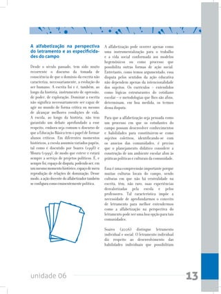 unidade 06 13
A alfabetização na perspectiva
do letramento e as especificida-
des do campo
Desde o século passado, tem sido muito
recorrente o discurso da tomada de
consciência de que o domínio da escrita não
caracteriza, necessariamente, a evolução do
ser humano. A escrita foi e é, também, ao
longo da história, instrumento de opressão,
de poder, de exploração. Dominar a escrita
não significa necessariamente ser capaz de
agir no mundo de forma crítica ou mesmo
de alcançar melhores condições de vida.
A escola, ao longo da história, não tem
garantido um debate aprofundado a esse
respeito, embora seja comum o discurso de
que a Educação Básica tem o papel de formar
alunos críticos. Em diferentes momentos
históricos, a escola assumiu variados papéis,
tal como é discutido por Soares (1998) e
Moura (1999), de modo que esteve e estará
sempre a serviço de projetos políticos. É, e
semprefoi,espaçodedisputa,podendoser,em
ummesmomomentohistórico,espaçodemera
reprodução de relações de dominação. Desse
modo,aaçãodocentedoalfabetizadortambém
seconfiguracomoeminentementepolítica.
A alfabetização pode ocorrer apenas como
uma instrumentalização para o trabalho
e a vida social conformada aos modelos
hegemônicos ou como processo que
possibilita outras formas de ação social.
Entretanto, como temos argumentado, essa
disputa pelos sentidos da ação educativa
não dependem apenas da intencionalidade
dos sujeitos. Os currículos – entendidos
como lógicas estruturantes do cotidiano
escolar – e metodologias que lhes são afins,
determinam, em boa medida, os termos
dessa disputa.
Para que a alfabetização seja pensada como
um processo em que os estudantes do
campo possam desenvolver conhecimentos
e habilidades para constituirem-se como
sujeitos coletivos, identificando-se com
os anseios das comunidades, é preciso
que o planejamento didático considere a
construção de um ambiente escolar afim às
práticas políticas e culturais da comunidade.
Essa é uma compreensão importante porque
muitas culturas locais do campo, sendo
culturas em que não há centralidade na
escrita, têm, não raro, suas experiências
desvalorizadas pela escola e pelos
professores. Tal característica impõe a
necessidade de aprofundarmos o conceito
de letramento para melhor entendermos
como a alfabetização na perspectiva do
letramento pode ser uma boa opção para tais
comunidades.
Soares (2006) distingue letramento
individual e social. O letramento individual
diz respeito ao desenvolvimento das
habilidades individuais que possibilitam
 