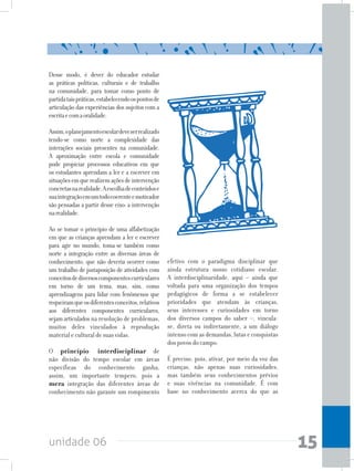 unidade 06 15
Desse modo, é dever do educador estudar
as práticas políticas, culturais e de trabalho
na comunidade, para tomar como ponto de
partidataispráticas,estabelecendoospontosde
articulação das experiências dos sujeitos com a
escritaecomaoralidade.
Assim,oplanejamentoescolardeveserrealizado
tendo-se como norte a complexidade das
interações sociais presentes na comunidade.
A aproximação entre escola e comunidade
pode propiciar processos educativos em que
os estudantes aprendam a ler e a escrever em
situaçõesemquerealizemaçõesdeintervenção
concretasnarealidade.Aescolhadeconteúdose
suaintegraçãoemumtodocoerenteemotivador
são pensadas a partir desse eixo: a intervenção
narealidade.
Ao se tomar o princípio de uma alfabetização
em que as crianças aprendam a ler e escrever
para agir no mundo, toma-se também como
norte a integração entre as diversas áreas de
conhecimento, que não deveria ocorrer como
um trabalho de justaposição de atividades com
conceitosdediversoscomponentescurriculares
em torno de um tema, mas, sim, como
aprendizagens para lidar com fenômenos que
requeiramqueosdiferentesconceitos,relativos
aos diferentes componentes curriculares,
sejamarticulados na resolução de problemas,
muitos deles vinculados à reprodução
material e cultural de suas vidas.
O princípio interdisciplinar de
não divisão do tempo escolar em áreas
específicas do conhecimento ganha,
assim, um importante tempero, pois a
mera integração das diferentes áreas de
conhecimento não garante um rompimento
efetivo com o paradigma disciplinar que
ainda estrutura nosso cotidiano escolar.
A interdisciplinaridade, aqui – ainda que
voltada para uma organização dos tempos
pedagógicos de forma a se estabelecer
prioridades que atendam às crianças,
seus interesses e curiosidades em torno
dos diversos campos do saber –, vincula-
se, direta ou indiretamente, a um diálogo
intenso com as demandas, lutas e conquistas
dos povos do campo.
É preciso, pois, ativar, por meio da voz das
crianças, não apenas suas curiosidades,
mas também seus conhecimentos prévios
e suas vivências na comunidade. É com
base no conhecimento acerca do que as
 