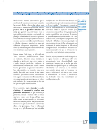 unidade 06 17
Dessa forma, mesmo considerando que a
existência de imprevistos e replanejamentos
façam parte do dia-a-dia escolar, não se pode
deixar de ter uma rotina planejada, pois é o
pensar antes o que fazer em sala de
aula que garante sua articulação com as
necessidades das crianças. A atividade de
planejarcadaaulaémaisprodutivaquandoo
docentetemclarezadoquepretendeensinar,
decomoaquelesconteúdossearticulamcom
a vida das crianças, e quando tem materiais
didáticos adequados disponíveis, assim
comoquandotemalgumasrotinasescolares,
que orientam os planejamentos.
Diante disso, Coll (1997, p. 63) defende
“uma estrutura essencialmente aberta
de currículo, deixando ampla margem de
atuação ao professor, que deve adaptá-lo
a cada situação particular, conforme as
características concretas dos alunos e outros
fatores presentes no processo educativo”.
Isso não significa, no entanto, como vem
sendo discutido em outros textos desta
coletânea, que não tenhamos compromisso
com alguns conhecimentos fundamentais a
serem apropriados pelas crianças de todo o
país, inclusive do campo, que são os direitos
de aprendizagem dos estudantes.
Nesse contexto, para planejar a ação
didática, é necessário avaliar seu
potencial educativo: o que as crianças
já sabem, pensam e sentem sobre os temas
em foco; como esses temas afetam suas
vidas; quais as necessidades e interesses
existentes ou que podem ser gerados como
resultado da ação planejada etc. De maneira
afim a tal percepção, Dolz e Schneuwly
(2004,p.42-43)afirmamque“osconteúdos
disciplinares são definidos em função das
capacidades do aprendiz e das experiências
a ele necessárias”. Esses autores concebem
que os professores devem ter informações
concretas sobre os objetivos visados pelo
ensinoesobreaspráticasdelinguagem,para,
assim, possibilitar um processo de ensino
e aprendizagem mais sistemático em cada
ciclo ou série, com objetivos progressivos. Se
taltarefaédifícilaocentrarmosaatençãoem
um componente curricular, obviamente, ao
tratarmos de modo integrado os diferentes
componentes e inserirmo-los na realidade
das comunidades em que se circunscrevem
as escolas, a tarefa é ainda mais complexa.
Porfim,oplanejamentodomododeorganizar
o espaço escolar e as interações entre seus
profissionais, com disponibilidade para
mudanças, sempre que se avalie que elas
favorecem as aprendizagens e construções
identitárias das crianças, é de extrema
necessidade, ainda mais se levarmos em
conta o princípio da articulação entre escola
e comunidade, ao trazer a intervenção
na realidade como eixo estruturante do
cotidiano na escola.
Nos cadernos
da unidade 8,
há discussão de
questões relati-
vas à organiza-
ção do trabalho
pedagógico e do
registro
 
