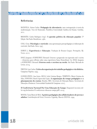 unidade 0618
Referências
BATISTELA, Airton Carlos. Pedagogia da alternância: uma contraposição à teoria da
modernização. Tese de Doutorado. Pontifícia Universidade Católica do Paraná, Curitiba,
2011.
BRANDÃO, Carlos Rodrigues (org.). A questão política da educação popular. 3ª
Edição. São Paulo: Brasiliense, 1982.
COLL, César. Psicologia e currículo: uma aproximação psicopedagógica à elaboração do
currículo. São Paulo: Ática, 1997.
DEWEY, J. Experiência e Educação. Tradução de Renata Gaspar. Petrópolis, RJ:
Vozes, 2010.
DOLZ, Joaquim e SCHNEUWLY, Bernard. Gêneros e progressão em expressão oral e escrita
– elementos para reflexão sobre uma experiência Suíça (francófona). In: DOLZ, Joaquim
e SCHNEUWLY, Bernard. Gêneros orais e escritos na escola. São Paulo: Mercado de
Letras, 2004.
FREITAS,LuizCarlos.Críticadaorganizaçãodotrabalhopedagógicoedadidática.
Campinas: Papirus, 1995.
GUEDES-PINTO, Ana Lúcia; SILVA, Leila Cristina Borges; TEMPESTA, Maria Cristina da
Silva; FONTANA, Roseli Aparecida Cação. A organização do tempo pedagógico e o
planejamento do ensino. Brasília: MEC, Secretaria de Educação Básica. Secretaria de
Educação a Distância. Universidade Estadual de Campinas, 2007.
II Conferência Nacional Por Uma Educação do Campo. Disponível em www.red-
ler.org/declaration-II-conferencia-educacao-campo.pdf), 2004.
MOURA,TaniaMariadeMelo.A prática pedagógica dos alfabetizadores de jovens e
adultos: Contribuições de Freire, Ferreiro e Vygotsky. Maceió: EDUFAL, 1999.
 