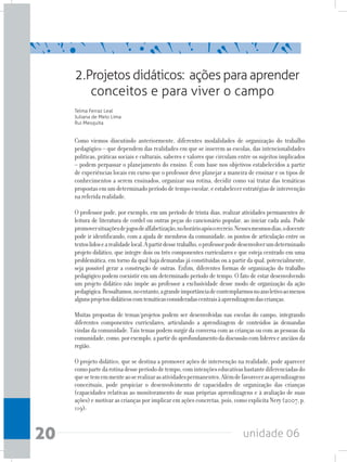 unidade 0620
Como viemos discutindo anteriormente, diferentes modalidades de organização do trabalho
pedagógico – que dependem das realidades em que se inserem as escolas, das intencionalidades
políticas, práticas sociais e culturais, saberes e valores que circulam entre os sujeitos implicados
– podem perpassar o planejamento do ensino. É com base nos objetivos estabelecidos a partir
de experiências locais em curso que o professor deve planejar a maneira de ensinar e os tipos de
conhecimentos a serem ensinados, organizar sua rotina, decidir como vai tratar das temáticas
propostasemumdeterminadoperíododetempoescolar,eestabelecerestratégiasdeintervenção
nareferidarealidade.
O professor pode, por exemplo, em um período de trinta dias, realizar atividades permanentes de
leitura de literatura de cordel ou outras peças do cancionário popular, ao iniciar cada aula. Pode
promoversituaçõesdejogosdealfabetização,nohorárioapósorecreio.Nessesmesmosdias,odocente
pode ir identificando, com a ajuda de membros da comunidade, os pontos de articulação entre os
textoslidosearealidadelocal.Apartirdessetrabalho,oprofessorpodedesenvolverumdeterminado
projeto didático, que integre dois ou três componentes curriculares e que esteja centrado em uma
problemática, em torno da qual haja demandas já constituídas ou a partir da qual, potencialmente,
seja possível gerar a construção de outras. Enfim, diferentes formas de organização do trabalho
pedagógico podem coexistir em um determinado período de tempo. O fato de estar desenvolvendo
um projeto didático não impõe ao professor a exclusividade desse modo de organização da ação
pedagógica.Ressaltamos,noentanto,agrandeimportânciadecontemplarmosnoanoletivoaomenos
algunsprojetosdidáticoscomtemáticasconsideradascentraisàaprendizagemdascrianças.
Muitas propostas de temas/projetos podem ser desenvolvidas nas escolas do campo, integrando
diferentes componentes curriculares, articulando a aprendizagem de conteúdos às demandas
vindas da comunidade. Tais temas podem surgir da conversa com as crianças ou com as pessoas da
comunidade,como,porexemplo,apartirdoaprofundamentodadiscussãocomlídereseanciãosda
região.
O projeto didático, que se destina a promover ações de intervenção na realidade, pode aparecer
comopartedarotinadesseperíododetempo,comintençõeseducativasbastantediferenciadasdo
quesetememmenteaoserealizarasatividadespermanentes.Alémdefavorecerasaprendizagens
conceituais, pode propiciar o desenvolvimento de capacidades de organização das crianças
(capacidades relativas ao monitoramento de suas próprias aprendizagens e à avaliação de suas
ações) e motivar as crianças por implicar em ações concretas, pois, como explicita Nery (2007, p.
119):
2.Projetosdidáticos: açõesparaaprender
conceitos e para viver o campo
Telma Ferraz Leal
Juliana de Melo Lima
Rui Mesquita
 