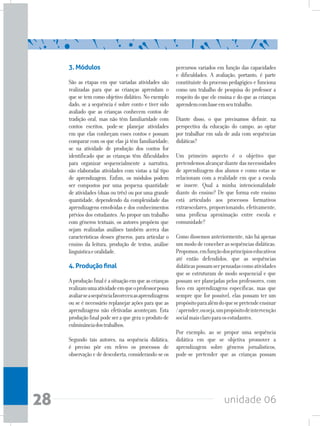 unidade 0628
3. Módulos
São as etapas em que variadas atividades são
realizadas para que as crianças aprendam o
que se tem como objetivo didático. No exemplo
dado, se a sequência é sobre conto e tiver sido
avaliado que as crianças conhecem contos de
tradição oral, mas não têm familiaridade com
contos escritos, pode-se planejar atividades
em que elas conheçam esses contos e possam
comparar com os que elas já têm familiaridade;
se na atividade de produção dos contos for
identificado que as crianças têm dificuldades
para organizar sequencialmente a narrativa,
são elaboradas atividades com vistas a tal tipo
de aprendizagem. Enfim, os módulos podem
ser compostos por uma pequena quantidade
de atividades (duas ou três) ou por uma grande
quantidade, dependendo da complexidade das
aprendizagens envolvidas e dos conhecimentos
prévios dos estudantes. Ao propor um trabalho
com gêneros textuais, os autores propõem que
sejam realizadas análises também acerca das
características desses gêneros, para articular o
ensino da leitura, produção de textos, análise
linguísticaeoralidade.
4. Produção final
Aproduçãofinaléasituaçãoemqueascrianças
realizamumaatividadeemqueoprofessorpossa
avaliarseasequênciafavoreceuasaprendizagens
ou se é necessário replanejar ações para que as
aprendizagens não efetivadas aconteçam. Esta
produção final pode ser a que gera o produto de
culminânciadostrabalhos.
Segundo tais autores, na sequência didática,
é preciso pôr em relevo os processos de
observação e de descoberta, considerando-se os
percursos variados em função das capacidades
e dificuldades. A avaliação, portanto, é parte
constituinte do processo pedagógico e funciona
como um trabalho de pesquisa do professor a
respeito do que ele ensina e do que as crianças
aprendemcombaseemseutrabalho.
Diante disso, o que precisamos definir, na
perspectiva da educação do campo, ao optar
por trabalhar em sala de aula com sequências
didáticas?
Um primeiro aspecto é o objetivo que
pretendemosalcançardiantedasnecessidades
de aprendizagem dos alunos e como estas se
relacionam com a realidade em que a escola
se insere. Qual a minha intencionalidade
diante do ensino? De que forma este ensino
está articulado aos processos formativos
extraescolares, proporcionando, efetivamente,
uma profícua aproximação entre escola e
comunidade?
Como dissemos anteriormente, não há apenas
um modo de conceber as sequências didáticas.
Propomos,emfunçãodosprincípioseducativos
até então defendidos, que as sequências
didáticaspossamserpensadascomoatividades
que se estruturam de modo sequencial e que
possam ser planejadas pelos professores, com
foco em aprendizagens específicas, mas que
sempre que for possível, elas possam ter um
propósitoparaalémdoquesepretendeensinar
/aprender,ouseja,umpropósitodeintervenção
socialmaisclaroparaosestudantes.
Por exemplo, ao se propor uma sequência
didática em que se objetiva promover a
aprendizagem sobre gêneros jornalísticos,
pode-se pretender que as crianças possam
 