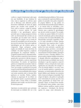unidade 06 29
conhecer o suporte textual jornal, saber quais
são suas finalidades, de que temáticas ele
trata, como se organizam os cadernos, quais
são as diferenças entre diferentes jornais;
desenvolver habilidades de leitura de alguns
gêneros que circulam neste portador de
texto, como as notícias e artigos de opinião;
aprender a escrever notícias. De modo
articulado a tais aprendizagens, pode-se
pretender que as crianças pesquisem notícias
sobre um determinado fato ocorrido em sua
comunidade, que ela analise como o fato foi
narrado, que ela compare com as versões de
pessoas da comunidade acerca do mesmo fato,
por meio de entrevistas. Essas ações implicam
aprendizagens que são relativas apenas ao
componente língua portuguesa, porque
implica um trabalho de ensino da leitura, da
oralidade e de análise linguística, e implicam
aprendizagens do componente História e
GeografiaouaindaCiências,adependerdofato.
Tudoissojádariaàexperiênciaumarelevância
grande para o percurso de vida das crianças e
já estaria articulando a escola às experiências
extraescolares. No entanto, tal experiência
poderiaserenriquecidamaisaindasetudoisso
pudesse culminar com uma ação mais efetiva,
como, por exemplo, na produção de um jornal
emqueasentrevistasdaspessoaspudessemser
socializadas e textos produzidos pelas crianças
com outras narrativas sobre os mesmos fatos
pudessem ser inseridos. Poderia, também,
culminar na organização de um debate em
que tudo fosse exposto e as pessoas pudessem
discutir sobre o evento. Enfim, as atividades
ganhariamoutrosentido,comumadosemaior
deintervençãosocial.
Apontamos, na seção anterior, que o princípio
da intervenção na realidade deve ser o eixo
articuladordosprojetosdidáticos.Valeomesmo
para a construção de sequências didáticas, que
podem ser pensadas como partes integrantes
de projetos didáticos, ou seja, podem ser
desenvolvidosdeterminadosprojetosdidáticos
e, no interior deles ou articulados a eles,
podem ser desenvolvidas sequências didáticas
menores, para a garantia de aprendizagens
que não são centrais no projeto. Por exemplo,
ao realizar um projeto didático de escrita de
cartasdereivindicação,podeserobservadoque
as crianças estão com muitas dificuldades com
determinadas convenções ortográficas. Pode-
se, de modo articulado ao Projeto, planejar
e desenvolver uma sequência para o ensino
de ortografia. Desse modo, os aprendizes
podem ficar mais motivados a aprender tais
convenções porque percebem a necessidade
de tal aprendizagem para a realização do que
estásendofeitonoProjetoDidático.Quaisquer
escolhas de temas, conteúdos didáticos e/ou
gênerospodemoriginartrabalhossistemáticos
e abranger diferentes aprendizagens, mas o
foco da intervenção na realidade como eixo de
articulação é o que dá à sequência a noção de
totalidade e torna as situações de ensino mais
significativas aos educandos. Por exemplo, se
o foco da situação didática é um tema, como
o uso de insumos químicos e agrotóxicos nas
plantações, as crianças podem desenvolver um
projeto didático para organizar um seminário
sobreotemanaescolaparaacomunidade.Para
atingir tal objetivo, elas podem ter planejado
ouvir testemunhas de pessoas que têm suas
saúdes prejudicadas em função desse uso/
exposição, depois, em função dessa ausculta,
ler criticamente textos variados, como textos
didáticos, notícias, panfletos, moções escritas
em congressos e articulações dos diversos
sujeitos do campo, notas informativas de
 