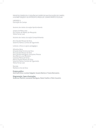 PROJETOS DIDÁTICOS E SEQUÊNCIAS DIDÁTICAS NA EDUCAÇÃO DO CAMPO:
A ALFABETIZAÇÃO E AS DIFERENTES ÁREAS DE CONHECIMENTO ESCOLAR
UNIDADE 6
Educação do Campo
Autores dos textos da seção Aprofundando:
Juliana de Melo Lima
Rui Gomes de Mattos de Mesquita
Telma Ferraz Leal
Autores dos textos da seção Compartilhando:
Ana Claudia Pessoa da Silva
Severino Ramos Correia de Figueiredo
Leitores críticos e apoio pedagógico
Alfredina Nery
Amanda Kelly Ferreira da Silva
Ana Claudia Pessoa da Silva
Ana Cláudia Rodrigues Gonçalves Pessoa
Ana Márcia Luna Monteiro
Cassiana Maria de Farias
Maria Cláudia Pereira da Silva
Severino Ramos Correia de Figueiredo
Telma Ferraz Leal
Revisão
Nadiana Lima da Silva
Projeto gráfico:
Ana Carla Silva, Luciana Salgado, Susane Batista e Yvana Alencastro.
Diagramação, Capa e Ilustrações
Anderson Martins, Leonardo Rodrigues, Raian Coelho e Túlio Couceiro
 