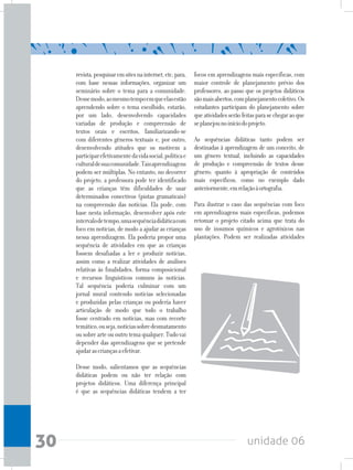 unidade 0630
revista,pesquisaremsitesnainternet,etc,para,
com base nessas informações, organizar um
seminário sobre o tema para a comunidade.
Dessemodo,aomesmotempoemqueelasestão
aprendendo sobre o tema escolhido, estarão,
por um lado, desenvolvendo capacidades
variadas de produção e compreensão de
textos orais e escritos, familiarizando-se
com diferentes gêneros textuais e, por outro,
desenvolvendo atitudes que os motivem a
participarefetivamentedavidasocial,políticae
culturaldesuacomunidade.Taisaprendizagens
podem ser múltiplas. No entanto, no decorrer
do projeto, a professora pode ter identificado
que as crianças têm dificuldades de usar
determinados conectivos (pistas gramaticais)
na compreensão das notícias. Ela pode, com
base nesta informação, desenvolver após este
intervalodetempo,umasequênciadidáticacom
foco em notícias, de modo a ajudar as crianças
nessa aprendizagem. Ela poderia propor uma
sequência de atividades em que as crianças
fossem desafiadas a ler e produzir notícias,
assim como a realizar atividades de análises
relativas às finalidades, forma composicional
e recursos linguísticos comuns às notícias.
Tal sequência poderia culminar com um
jornal mural contendo notícias selecionadas
e produzidas pelas crianças ou poderia haver
articulação de modo que todo o trabalho
fosse centrado em notícias, mas com recorte
temático,ouseja,notíciassobredesmatamento
ousobrearteououtrotemaqualquer.Tudovai
depender das aprendizagens que se pretende
ajudarascriançasaefetivar.
Desse modo, salientamos que as sequências
didáticas podem ou não ter relação com
projetos didáticos. Uma diferença principal
é que as sequências didáticas tendem a ter
focos em aprendizagens mais específicas, com
maior controle de planejamento prévio dos
professores, ao passo que os projetos didáticos
sãomaisabertos,complanejamentocoletivo.Os
estudantes participam do planejamento sobre
queatividadesserãofeitasparasechegaraoque
seplanejounoiníciodoprojeto.
As sequências didáticas tanto podem ser
destinadas à aprendizagem de um conceito, de
um gênero textual, incluindo as capacidades
de produção e compreensão de textos desse
gênero; quanto à apropriação de conteúdos
mais específicos, como no exemplo dado
anteriormente,emrelaçãoàortografia.
Para ilustrar o caso das sequências com foco
em aprendizagens mais específicas, podemos
retomar o projeto citado acima que trata do
uso de insumos químicos e agrotóxicos nas
plantações. Podem ser realizadas atividades
 