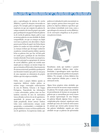 unidade 06 31
podemserrealizadasdemodoconcomitanteou
após o projeto, partem desse tema geral, mas
podem ter objetivos didáticos específicos que
não tenham centralidade neste tema, como a
aprendizagem do sistema de escrita alfabética,
ou de convenções ortográficas ou do jornal e
seusgênerostextuais.
Ressaltamos, ainda, que também é possível
planejar sequências didáticas mais curtas,
destinadas a aprendizagens muito específicas
quenãotenhampontodepartidaemumprojeto
didático. Por exemplo, os livros didáticos têm
várias sequências voltadas para o ensino do
sistemadeescrita.
Alguns livros propõem várias atividades que
giramemtornodeummesmocamposemântico
de palavras. Por exemplo, propor uma atividade
de preenchimento de lacunas em um grupo de
palavras que se assemelham por serem nomes
de animais (apresentação de uma listagem
de palavras faltando algumas letras a serem
completadas pelas crianças), seguida por outra
atividadequeseriaadeescritadeoutrosnomes
de animais que iniciem pelas mesmas letras
das palavras trabalhadas, seguida por outra
atividade em que as palavras são apresentadas
para a aprendizagem do sistema de escrita
alfabética, a partir de situações vivenciadas no
projeto. Por exemplo, pode ser organizada uma
sequência em que um conjunto de palavras do
camposemânticodotemadoprojetosejausado
paraaproduçãodeumjogodeleituradepalavras
ou de escrita de palavras; depois, pode-se usar
asmesmaspalavrasemumaatividadededitado
compartilhado, em que as crianças em dupla
escrevam as palavras com abecedário e depois
passem para fichas de papel; tais fichas depois
podem ser usadas em outra atividade em que
as crianças tenham que decompor oralmente
aspalavras,contandoquantassílabasequantas
letras as palavras têm; por fim, tal lista pode
ser usada para a produção de um dicionário
temáticoilustrado.Dessemodo,essasequência,
com foco principal na apropriação do sistema
de escrita alfabética, ganha um sentido mais
amplo para as crianças: ao mesmo tempo em
queasestimulaarefletirsobreofuncionamento
dosistemanotacional,possibilitaaproduçãode
umdicionáriotemáticoquepodeserumapeça
de uma exposição na culminância do projeto
didáticoquedeuorigemaotrabalho.
Enfim, tanto o projeto didático quanto as
sequências didáticas citados podem, ao
mesmo tempo, contemplar conhecimentos
da área de História, Ciências e de Língua
Portuguesa. Dependendo das informações
e textos selecionados, podem estar em foco
também conceitos da área de matemática
(áreas afetadas ou livres do uso de agrotóxicos,
quantidade de pessoas que tiveram sua
saúde prejudicada, dentre outros). Embora
todos esses conhecimentos estejam sendo
apropriados, a continuidade e a totalidade do
projetodidáticoéotema:osefeitosmaléficosdo
uso de agrotóxicos. As sequências citadas, que
 