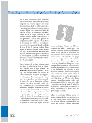 unidade 0632
com as letras embaralhadas para as crianças
colocarememordem.Astrêsatividadesestariam
compondo uma pequena sequência em que as
atividades teriam objetivos didáticos parecidos,
e se articulariam em torno do campo semântico
proposto. Muitas vezes, essas sequências são
iniciadas na leitura de um texto que trate sobre
o tema relativo ao campo semântico, no caso
ilustrado, animais. O texto é lido, discutido, e
são apresentadas, muitas vezes, questões de
compreensão escritas, seguidas por atividades
de apropriação do sistema e desembocam,
frequentemente,emumaatividadedeprodução
do texto dentro da mesma temática. Essas
sequênciasdoslivrosdidáticostambémseguem
uma lógica de organização que pode motivar as
crianças.Tudodependedaqualidadedomaterial
(o texto de partida, o potencial desafiador das
atividades,ocomandodaatividadedeprodução
detexto,porexemplo).
Outro exemplo pode ser dado em um trabalho
com jogos de alfabetização. Pode-se realizar
uma atividade com o jogo Batalha de
palavras do kit distribuído pelo MEC. Neste
jogo, cada criança recebe um conjunto de
cartas, com imagens de figuras. A cada jogada,
os dois jogadores desviram uma carta e o que
tem a carta cuja palavra tem maior quantidade
de sílabas, fica com as duas cartas. No final,
ganha o jogo quem tiver mais cartas. Este
jogo é importante para o desenvolvimento da
consciência fonológica, mais especificamente
para desenvolver a capacidade de decompor
palavrasemsílabasecompararpalavrasquanto
ao tamanho, que são dois itens presentes no
quadro de direitos de aprendizagem relativos
àanáliselinguística:apropriaçãodosistemade
escritaalfabética.Apósessabrincadeira,pode-
se pedir que as crianças, em duplas, escrevam
as palavras do jogo. Crianças com diferentes
conhecimentos sobre a escrita vão tentar
mobilizar tudo o que sabem e o professor pode
circular na sala ajudando as crianças que não
têm autonomia ainda da escrita. Essas duplas
podem, depois, ser agrupadas em grupos
maioresparaumjogoenvolvendotodaaturma.
Pode-se, ainda, fazer um outro jogo em que
a turma seja dividida em dois grupos e esses
grupos tenham que escrever palavras grandes
emfichasdepapel,paraarealizaçãonovamente
do jogo da batalha, mas utilizando as cartas
produzidaspelaturma.Pode-secolocardesafios
como: podem ser escritas apenas nomes de
animais,oupodemserescritasapenaspalavras
começadas pela letra XX, ou outro desafio
qualquer. Nestas brincadeiras, estão sendo
favorecidas aprendizagens importantes sobre
o sistema de escrita, por meio de atividades
emsequência.Osentidodasatividadesestána
própria brincadeira ou na própria busca pela
aprendizagemdaescrita.
Enfim, as sequências didáticas podem ser
bastante variadas, tanto em relação ao que se
pretende ensinar, quanto à sua relação ou não
com projetos didáticos em desenvolvimento,
quanto aos recursos didáticos escolhidos.
 