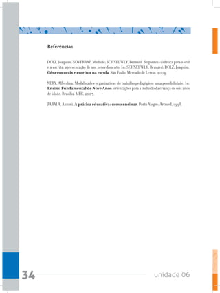 unidade 0634
Referências
DOLZ,Joaquim;NOVERRAZ,Michele;SCHNEUWLY,Bernard.Sequênciadidáticaparaooral
e a escrita: apresentação de um procedimento. In: SCHNEUWLY, Bernard; DOLZ, Joaquim.
Gêneros orais e escritos na escola. São Paulo: Mercado de Letras, 2004.
NERY, Alfredina. Modalidades organizativas do trabalho pedagógico: uma possibilidade. In:
Ensino Fundamental de Nove Anos:orientaçõesparaainclusãodacriançadeseisanos
de idade. Brasília: MEC, 2007.
ZABALA, Antoni. A prática educativa: como ensinar. Porto Alegre: Artmed, 1998.
 
