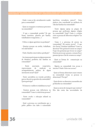 unidade 0636
- Onde e como se dá o atendimento à saúde
para a comunidade?
- Quais as ocupações econômicas presentes
na comunidade?
- O que a comunidade produz? De que
forma (mutirões, plantios por família,
trabalhadores temporários...)
- Utiliza-se algum agrotóxico na produção?
- Quantas pessoas em média, trabalham,
em cada família?
- Onde a família comercializa a produção?
-Ascriançasparticipamemalgummomento
da dinâmica produtiva das famílias na
comunidade?
- Existe associação, cooperativa,
representação de sindicato ou
acompanhamento político de algum
movimento social? Qual?
- Existe assembleia ou reunião periódica
parasediscutirasquestõesdacomunidade?
Quem participa?
-Oshomensemulherestrabalhamnaroça?
- Existem pessoas com deficiência na
comunidade?Comoéavidadestaspessoas?
- Existe creche e educação infantil na
comunidade?
- Qual a presença ou contribuição que o
poder público tem dado à comunidade
(prefeitos, vereadores, juízes)? Estes
poderes têm contribuído na melhoria de
vida das famílias da comunidade?
- Existe alguma igreja ou grupos de
pessoas que professam alguma religião
na comunidade? Qual? Como é a relação
entreaspessoasdediferentesreligiões?(se
houver)
- Como é a presença de jovens na
comunidade? Há muitos jovens? O que
eles fazem? Estudam/trabalham? Como se
divertem? Eles gostam de morar no campo?
O que eles gostariam que tivesse no campo?
Existem jovens que passam a semana fora e
passam apenas o fim de semana no campo?
- Quais as formas de comunicação na
comunidade?
- Alguém na comunidade tem acesso à
internet? Onde é feito esse acesso?
- Quais as formas alimentares mais comuns
na comunidade (como as pessoas se
alimentam)? Por quê?
-Quaisdentreosalimentosconsumidossão
produzidos na comunidade?
-Quaisosmeiosdetransportequeexistem?
Eles dão conta das necessidades da
 