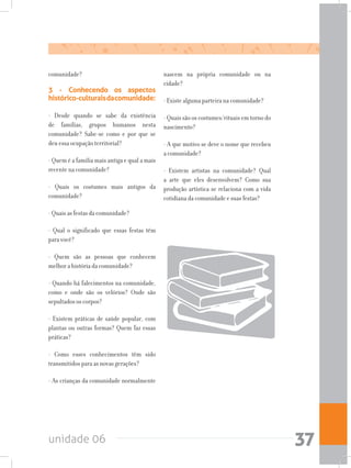 unidade 06 37
comunidade?
3 - Conhecendo os aspectos
histórico-culturaisdacomunidade:
- Desde quando se sabe da existência
de famílias, grupos humanos nesta
comunidade? Sabe-se como e por que se
deu essa ocupação territorial?
- Quem é a família mais antiga e qual a mais
recente na comunidade?
- Quais os costumes mais antigos da
comunidade?
- Quais as festas da comunidade?
- Qual o significado que essas festas têm
para você?
- Quem são as pessoas que conhecem
melhor a história da comunidade?
- Quando há falecimentos na comunidade,
como e onde são os velórios? Onde são
sepultados os corpos?
- Existem práticas de saúde popular, com
plantas ou outras formas? Quem faz essas
práticas?
- Como esses conhecimentos têm sido
transmitidos para as novas gerações?
- As crianças da comunidade normalmente
nascem na própria comunidade ou na
cidade?
- Existe alguma parteira na comunidade?
- Quais são os costumes/rituais em torno do
nascimento?
- A que motivo se deve o nome que recebeu
a comunidade?
- Existem artistas na comunidade? Qual
a arte que eles desenvolvem? Como sua
produção artística se relaciona com a vida
cotidiana da comunidade e suas festas?
 