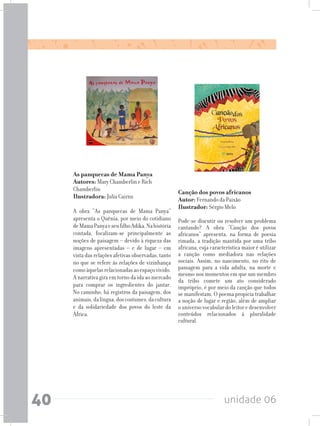 unidade 0640
As panquecas de Mama Panya	
Autores: Mary Chamberlin e Rich
Chamberlin			
Ilustradora: Julia Cairns
A obra “As panquecas de Mama Panya”
apresenta o Quênia, por meio do cotidiano
deMamaPanyaeseufilhoAdika.Nahistória
contada, focalizam-se principalmente as
noções de paisagem – devido à riqueza das
imagens apresentadas – e de lugar – em
vista das relações afetivas observadas, tanto
no que se refere às relações de vizinhança
comoàquelasrelacionadasaoespaçovivido.
A narrativa gira em torno da ida ao mercado
para comprar os ingredientes do jantar.
No caminho, há registros da paisagem, dos
animais,dalíngua,doscostumes,dacultura
e da solidariedade dos povos do leste da
África.
Canção dos povos africanos	
Autor: Fernando da Paixão 	
Ilustrador: Sérgio Melo
Pode-se discutir ou resolver um problema
cantando? A obra “Canção dos povos
africanos” apresenta, na forma de poesia
rimada, a tradição mantida por uma tribo
africana, cuja característica maior é utilizar
a canção como mediadora nas relações
sociais. Assim, no nascimento, no rito de
passagem para a vida adulta, na morte e
mesmo nos momentos em que um membro
da tribo comete um ato considerado
impróprio, é por meio da canção que todos
se manifestam. O poema propicia trabalhar
a noção de lugar e região, além de ampliar
o universo vocabular do leitor e desenvolver
conteúdos relacionados à pluralidade
cultural.
 