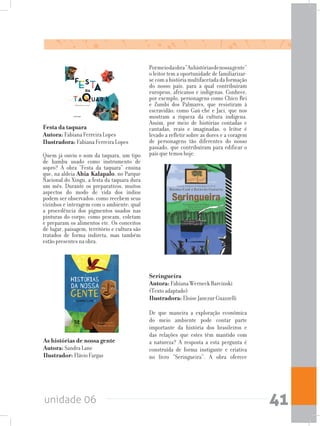 unidade 06 41
Seringueira				
Autora: Fabiana Werneck Barcinski
(Texto adaptado) 	
Ilustradora: Eloise Janczur Guazzelli
De que maneira a exploração econômica
do meio ambiente pode contar parte
importante da história dos brasileiros e
das relações que estes têm mantido com
a natureza? A resposta a esta pergunta é
construída de forma instigante e criativa
no livro “Seringueira”. A obra oferece
As histórias de nossa gente	
Autora: Sandra Lane	
Ilustrador: Flávio Fargas
Festa da taquara		
Autora: Fabiana Ferreira Lopes	
Ilustradora: Fabiana Ferreira Lopes
Quem já ouviu o som da taquara, um tipo
de bambu usado como instrumento de
sopro? A obra “Festa da taquara” ensina
que, na aldeia Ahia Kalapalo, no Parque
Nacional do Xingu, a festa da taquara dura
um mês. Durante os preparativos, muitos
aspectos do modo de vida dos índios
podem ser observados: como recebem seus
vizinhos e interagem com o ambiente; qual
a procedência dos pigmentos usados nas
pinturas do corpo; como pescam, coletam
e preparam os alimentos etc. Os conceitos
de lugar, paisagem, território e cultura são
tratados de forma indireta, mas também
estão presentes na obra.
Pormeiodaobra“Ashistóriasdenossagente”
o leitor tem a oportunidade de familiarizar-
secomahistóriamultifacetadadaformação
do nosso país, para a qual contribuíram
europeus, africanos e indígenas. Conhece,
por exemplo, personagens como Chico Rei
e Zumbi dos Palmares, que resistiram à
escravidão; como Gaú-che e Jaci, que nos
mostram a riqueza da cultura indígena.
Assim, por meio de histórias contadas e
cantadas, reais e imaginadas, o leitor é
levado a refletir sobre as dores e a coragem
de personagens tão diferentes do nosso
passado, que contribuíram para edificar o
país que temos hoje.
 