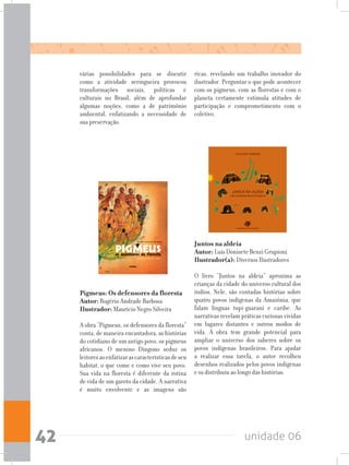 unidade 0642
Pigmeus: Os defensores da floresta	
Autor: Rogério Andrade Barbosa	
Ilustrador: Maurício Negro Silveira
A obra “Pigmeus, os defensores da floresta”
conta, de maneira encantadora, as histórias
do cotidiano de um antigo povo, os pigmeus
africanos. O menino Dingono seduz os
leitoresaoenfatizarascaracterísticasdeseu
habitat, o que come e como vive seu povo.
Sua vida na floresta é diferente da rotina
de vida de um garoto da cidade. A narrativa
é muito envolvente e as imagens são
Juntos na aldeia		
Autor: Luís Donisete Benzi Grupioni		
Ilustrador(a): Diversos Ilustradores
O livro “Juntos na aldeia” aproxima as
crianças da cidade do universo cultural dos
índios. Nele, são contadas histórias sobre
quatro povos indígenas da Amazônia, que
falam línguas tupi-guarani e caribe. As
narrativas revelam práticas curiosas vividas
em lugares distantes e outros modos de
vida. A obra tem grande potencial para
ampliar o universo dos saberes sobre os
povos indígenas brasileiros. Para ajudar
a realizar essa tarefa, o autor recolheu
desenhos realizados pelos povos indígenas
e os distribuiu ao longo das histórias.
ricas, revelando um trabalho inovador do
ilustrador. Perguntar o que pode acontecer
com os pigmeus, com as florestas e com o
planeta certamente estimula atitudes de
participação e comprometimento com o
coletivo.
várias possibilidades para se discutir
como a atividade seringueira provocou
transformações sociais, políticas e
culturais no Brasil, além de aprofundar
algumas noções, como a de patrimônio
ambiental, enfatizando a necessidade de
sua preservação.
 