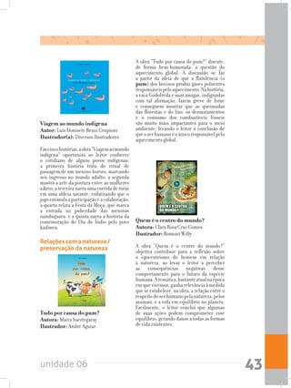 unidade 06 43
Tudo por causa do pum?	
Autora: Maíra Suertegaray 	
Ilustrador: André Aguiar
Relações com a natureza /
preservação da natureza
Quem é o centro do mundo?	
Autora: Clara Rosa Cruz Gomes	
Ilustrador: Romont Willy
A obra “Quem é o centro do mundo?”
objetiva contribuir para a reflexão sobre
o egocentrismo do homem em relação
à natureza, ao levar o leitor a perceber
as consequências negativas desse
comportamento para o futuro da espécie
humana.Atemática,bastanteatualnaépoca
em que vivemos, ganha relevância à medida
que se estabelece, na obra, a relação entre o
respeitodoserhumanopelanatureza,pelos
animais, e a vida em equilíbrio no planeta.
Facilmente, o leitor conclui que algumas
de suas ações podem comprometer esse
equilíbrio, gerando danos a todas as formas
de vida existentes.
A obra “Tudo por causa do pum?” discute,
de forma bem-humorada, a questão do
aquecimento global. A discussão se faz
a partir da ideia de que a flatulência (o
pum) dos bovinos produz gases poluentes
responsáveispeloaquecimento.Nahistória,
a vaca Godofreda e suas amigas, indignadas
com tal afirmação, fazem greve de fome
e conseguem mostrar que as queimadas
das florestas e do lixo, os desmatamentos
e o consumo dos combustíveis fósseis
são muito mais impactantes para o meio
ambiente, levando o leitor à conclusão de
queoserhumanoéoúnicoresponsávelpelo
aquecimento global.
Viagem ao mundo indígena	
Autor: Luís Donisete Benzi Grupioni	
Ilustrador(a): Diversos Ilustradores
Emcincohistórias,aobra“Viagemaomundo
indígena” oportuniza ao leitor conhecer
o cotidiano de alguns povos indígenas:
a primeira história trata do ritual de
passagem de um menino bororo, marcando
seu ingresso no mundo adulto; a segunda
mostra a arte da pintura entre as mulheres
xikrin; a terceira narra uma corrida de toras
em uma aldeia xavante, enfatizando que o
jogoestimulaaparticipaçãoeacolaboração;
a quarta relata a Festa da Moça, que marca
a entrada na puberdade das meninas
nambiquara; e a quinta narra a história da
comemoração do Dia do Índio pelo povo
kadiweu.
 