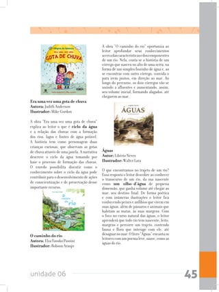 unidade 06 45
O caminho do rio 		
Autora: Elza Yasuko Passini	
Ilustrador: Robson Araujo
Era uma vez uma gota de chuva	
Autora: Judith Anderson	
Ilustrador: Mike Gordon
A obra “Era uma vez uma gota de chuva”
explica ao leitor o que é ciclo da água
e a relação das chuvas com a formação
dos rios, lagos e fontes de água potável.
A história tem como personagem duas
crianças curiosas, que observam as gotas
de chuva através de uma janela. A narrativa
descreve o ciclo da água tomando por
base o processo de formação das chuvas.
O enredo possibilita discutir como o
conhecimento sobre o ciclo da água pode
contribuir para o desenvolvimento de ações
de conscientização e de preservação desse
importante recurso.
Águas				
Autor: Libério Neves	
Ilustrador: Walter Lara
O que encontramos no trajeto de um rio?
Essa resposta o leitor descobre ao conhecer
o transcurso de um rio, da sua nascente
como um olho-d’água de pequena
dimensão, que ganha volume até chegar ao
mar, seu destino final. De forma poética
e com inúmeras ilustrações o leitor fica
conhecendo peixes e anfíbios que vivem em
suas águas, além de pássaros e animais que
habitam as matas, às suas margens. Com
o foco no curso natural das águas, o leitor
aprenderá que todo rio tem nascente, leito,
margens e percorre um trajeto, contendo
fauna e flora que interage com ele, até
desaguarnomar.Olivro“Águas”encantaos
leitores com um poema leve, suave, como as
águas do rio.
A obra “O caminho do rio” oportuniza ao
leitor aprofundar seus conhecimentos
acercadascaracterísticasedoscomponentes
de um rio. Nela, conta-se a história de um
córrego que nasceu no alto de uma serra, na
forma de um simples fiozinho de água e, ao
se encontrar com outro córrego, convida-o
para irem juntos, em direção ao mar. Ao
longo do percurso, os dois córregos vão-se
unindo a afluentes e aumentando, assim,
seu volume inicial, formando alagados, até
chegarem ao mar.
 
