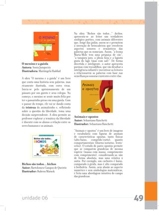 unidade 06 49
Bichos são todos... bichos		
Autor: Bartolomeu Campos de Queirós		
Ilustrador: Rubens Matuck
Animais e opostos		
Autor: Sebastiano Ranchetti	
Ilustrador: Sebastiano Ranchetti
“Animais e opostos” é um livro de imagens
e vocabulário com figuras de animais
de características opostas, tanto físicas
(alto/baixo, comprido/curto), quanto
comportamentais (diurno/noturno, lento/
veloz). O estudo de pares opostos permite
que se comparem grandezas de mesma
espécie (massa com massa, comprimento
com comprimento), considerando-as não
de forma absoluta, mas uma relativa à
outra. Por exemplo, um cachorro é baixo,
comparado à girafa, mas é alto comparado
à borboleta. Assim, sem alusão ao aspecto
numérico e sem simbologias matemáticas,
é feita uma abordagem intuitiva do campo
das grandezas.
Na obra “Bichos são todos...” bichos,
apresenta-se ao leitor um verdadeiro
zoológico poético, com animais diferentes
que, longe das jaulas, unem-se e permitem
a invenção de brincadeiras que envolvem
aspectos sonoros e semânticos das
palavras que os nomeiam. Assim, “a lesma
Maria-Mole tem uma preguiça de cão”,
“a tanajura jura, a jiboia boia e a lagosta
gosta do lago (mas com sal).” De forma
divertida e inteligente, o autor apresenta
poemas com trocadilhos, que vão desafiar a
inteligência infantil e incentivar os leitores
a relacionarem as palavras com base nas
semelhanças sonoras existentes entre elas.
O menino e a gaiola		
Autora: Sonia Junqueira	
Ilustradora: Mariângela Haddad
A obra “O menino e a gaiola” é um livro
que conta uma história sem palavras, mas
ricamente ilustrada, com cores vivas.
Inicia-se pelo aprisionamento de um
pássaro por um garoto e seus colegas. No
começo, o menino se sente muito feliz por
ter o passarinho preso em uma gaiola. Com
o passar do tempo, ele vai-se dando conta
da tristeza do animalzinho e, refletindo
sobre a questão da liberdade, toma uma
decisão surpreendente. A obra permite ao
professor explorar a temática da liberdade
e discutir com os alunos a relação entre os
seres humanos e os animais.
 
