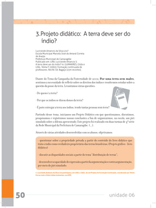 unidade 0650
Diante do Tema da Campanha da Fraternidade de 2002, Por uma terra sem males,
sentimosanecessidadederefletirsobreosdireitosdosíndioseresolvemosestudarsobrea
questão da posse da terra. Levantamos várias questões:
- De quem é a terra?
- Por que os índios se dizem donos da terra?
- É justo entregar a terra aos índios, tendo tantas pessoas sem terra?
Partindo desse tema, iniciamos um Projeto Didático em que questionamos, discutimos,
pesquisamos e registramos nossas conclusões a fim de organizarmos, na escola, um júri
simuladosobreodilemaapresentado.Esteprojetofoirealizadoemduasturmasde4ªsérie
da Rede Municipal da Prefeitura de Camaragibe. (...).
Através de várias atividades desenvolvidas com os alunos, objetivamos:
3.Projeto didático: A terra deve ser do
índio?
Lucicleide Amancio da Silva Lira¹
Escola Municipal Marcelo José do Amaral Correia
de Araújo
Prefeitura Municipal de Camaragibe
Publicado em: LIRA, Lucicleide Amancio S.
A terra deve ser do índio? In: GUIMARÃES, Gilda e
LEAL, Telma F. (2002). Formação continuada de
professores. Recife: Ed. Bagaço (com recortes).
- questionar sobre a propriedade privada a partir do conteúdo do livro didático que
trataoíndiocomoverdadeiroproprietáriodasterrasbrasileiras;(Projetográfico-livro
didático)
- discutir as disparidades sociais a partir do tema “distribuição de terras”;
-desenvolveracapacidadedeexpressãoapartirdaargumentaçãoecontraargumentação,
por meio do júri simulado;
1. Lucicleide Amâncio da Silva Lira participava, em 2001 e 2002, de um Projeto de Formação Continuada, coordenado por Telma
Ferraz Leal e Gilda Lisbôa Guimarães, na UFPE.
 