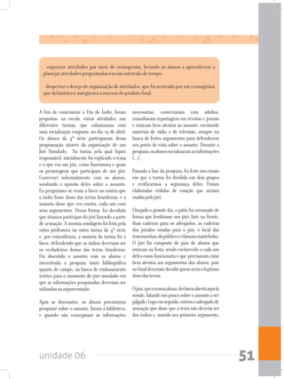 unidade 06 51
- organizar atividades por meio de cronograma, levando os alunos a aprenderem a
planejar atividades programadas em um intervalo de tempo;
- despertar o desejo de organização de atividades, que foi norteado por um cronograma
que delimitava e assegurava o sucesso do produto final.
A fim de comemorar o Dia do Índio, foram
propostas, na escola, várias atividades, nas
diferentes turmas, que culminaram com
uma socialização conjunta, no dia 19 de abril.
Os alunos da 4ª série participaram dessa
programação através da organização de um
Júri Simulado. Na turma pela qual fiquei
responsável, inicialmente foi explicado o tema
e o que era um júri, como funcionava e quais
os personagens que participam de um júri.
Conversei informalmente com os alunos,
sondando a opinião deles sobre o assunto.
Eu perguntava se eram a favor ou contra que
o índio fosse dono das terras brasileiras, e a
maioria disse que era contra, cada um com
seus argumentos. Dessa forma, foi decidido
que iríamos participar do júri fazendo a parte
de acusação. A mesma sondagem foi feita pela
outra professora na outra turma de 4ª série
e, por coincidência, a maioria da turma foi a
favor, defendendo que os índios deveriam ser
os verdadeiros donos das terras brasileiras.
Foi discutido o assunto com os alunos e
incentivada a pesquisa tanto bibliográfica
quanto de campo, na busca de embasamento
teórico para o momento do júri simulado em
que as informações pesquisadas deveriam ser
utilizadasnaargumentação.
Após as discussões, os alunos procuraram
pesquisar sobre o assunto, foram à biblioteca,
e quando não conseguiam as informações
necessárias, conversavam com adultos,
consultavam reportagens em revistas e jornais
e estavam bem atentos ao assunto, escutando
matérias de rádio e de televisão, sempre na
busca de fortes argumentos para defenderem
seu ponto de vista sobre o assunto. Durante a
pesquisa,osalunossocializaramasinformações
(...).
Passada a fase da pesquisa, foi feito um ensaio
em que a turma foi dividida em dois grupos
e verificarmos a segurança deles. Foram
elaboradas cédulas de votação que seriam
usadaspelojúri.
Chegado o grande dia, o pátio foi arrumado de
forma que lembrasse um júri: birô na frente,
duas cadeiras para os advogados, as cadeiras
dos jurados viradas para o juiz, o local das
testemunhas,dopúblicoeofamosomartelinho.
O júri foi composto de pais de alunos que
estavam na festa, sendo esclarecido a cada um
deles como funcionaria e que precisavam estar
bem atentos aos argumentos dos alunos, pois
nofinaldeveriamdecidirquemseriaolegítimo
donodasterras.
Ojuiz,queeraumaaluna,declarouabertaaquela
sessão,falandoumpoucosobreoassuntoaser
julgado.Logoemseguida,entrouoadvogadode
acusação que disse que a terra não deveria ser
dos índios e, usando seu primeiro argumento,
 
