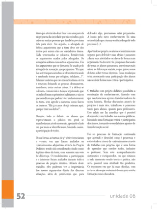 unidade 0652
dissequeaterranãodeveficarcomumaparcela
tãopequenadasociedadequesãoosíndios,pois
existem muitas pessoas que também precisam
dela para viver. Em seguida, o advogado de
defesa argumentou que a terra deve ser dos
índios por serem eles os verdadeiros donos.
Cada testemunha se colocava, fortalecendo
os argumentos usados pelos advogados. Os
advogadosvoltamcomoutrosargumentos.Um
dosargumentosquesedestacoufoiusadopelo
advogadodeacusação,queperguntou:“Praque
darasterrasparaosíndios,seelesestãotrocando
e vendendo terras por relógios, celulares...?”.
Falaramtambémqueelesnãodefendiamaterra
e estavam deixando as pessoas desmatarem,
invadirem, entre outras coisas. E a defesa se
colocava, comovendo a todos e explicando que
osíndiosforamosprimeiroshabitantes,esãoos
queacreditamquepodemviverexclusivamente
da terra, sem agredir a natureza como fazem
os brancos. “Há 500 anos eles já estavam aqui,
porquetirarissodeles?”.
Durante todo o debate, os alunos que
representavam o público em geral se
manifestavamatodomomento,apoiandoolado
emquemaisseidentificavam,havendo,assim,
aparticipaçãodetodos.
Dessaforma,asturmasde4ªsérievivenciaram
o evento, em que foram avaliados os
conhecimentos adquiridos através do Projeto
Didático, tendo sido considerado o índio como
legítimo dono da terra, com somente um voto
de diferença. O envolvimento, a participação
e o interesse foram avaliados durante todo o
processo do projeto didático. Através deste
trabalho, eles puderam ver a importância
dos nossos argumentos diante das diversas
situações, além de perceberem que, para
defender algo, precisamos estar preparados.
A busca pelo novo conhecimento foi uma
necessidadequeaturmasentiuaolongodetodo
processo(...).
Apartirdesseprojeto,osalunossesentirammais
seguros para defender suas ideias e passaram
a fazer suas atividades escolares de forma mais
organizada.Nodecorrerdapesquisaediscussão
dotema,osalunospassaramaquestionarmais
sobre as diferenças sociais, o que gerou novos
debates sobre temas diversos. Essas mudanças
vêm provocando uma participação dos alunos
naescoladeformamaiscríticaeparticipativa.	
O trabalho com projeto didático possibilita a
construção do conhecimento, fazendo com
que nos tornemos agentes transformadores da
nossa história. Mediar discussões através de
projetos é mais rico, trabalhoso, e prazeroso
tanto para alunos, quanto para professores.
Este relato me faz acreditar que é possível
desenvolver um trabalho nas escolas públicas,
buscando uma formação crítica e participativa
dosalunos,tornando-osverdadeirosagentesde
transformaçãosocial.
Foi no processo de formação continuada
que aprendi e descobri como é prazerosa e
estimuladoraatrocadeconhecimentosatravés
do trabalho com projetos, que é uma forma
de aprender que envolve todos, inclusive
o professor. Sem este acompanhamento
sistemático e enriquecedor, em que estamos
a todo momento vendo teoria e prática, não
seria possível uma atividade tão produtiva.
Os encontros em que há mais dúvidas, com
certeza,sãoosquemaiscontribuemparaminha
formaçãocomoeducadora.
 