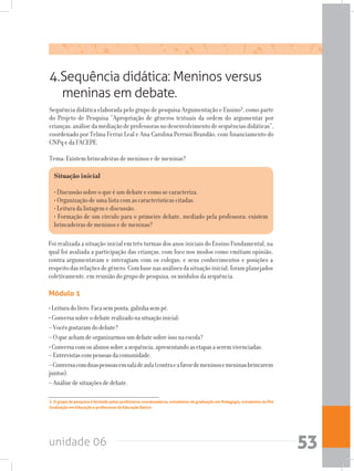 unidade 06 53
4.Sequência didática: Meninos versus
meninas em debate.
Sequência didática elaborada pelo grupo de pesquisa Argumentação e Ensino², como parte
do Projeto de Pesquisa “Apropriação de gêneros textuais da ordem do argumentar por
crianças:análisedamediaçãodeprofessorasnodesenvolvimentodesequênciasdidáticas”,
coordenado por Telma Ferraz Leal e Ana Carolina Perrusi Brandão, com financiamento do
CNPq e da FACEPE.
Tema: Existem brincadeiras de meninos e de meninas?
Foi realizada a situação inicial em três turmas dos anos iniciais do Ensino Fundamental, na
qual foi avaliada a participação das crianças, com foco nos modos como emitiam opinião,
contra-argumentavam e interagiam com os colegas; e seus conhecimentos e posições a
respeitodasrelaçõesdegênero.Combasenasanálisesdasituaçãoinicial,foramplanejados
coletivamente, em reunião do grupo de pesquisa, os módulos da sequência.
Módulo 1
•Leituradolivro:Facasemponta,galinhasempé.
•Conversasobreodebaterealizadonasituaçãoinicial:
–Vocêsgostaramdodebate?
–Oqueachamdeorganizarmosumdebatesobreissonaescola?
•Conversacomosalunossobreasequência,apresentandoasetapasaseremvivenciadas:	
–Entrevistascompessoasdacomunidade.
–Conversacomduaspessoasemsaladeaula(contraeafavordemeninosemeninasbrincarem
juntos).
–Análisedesituaçõesdedebate.
Situação inicial
• Discussão sobre o que é um debate e como se caracteriza.				
• Organização de uma lista com as características citadas.					
• Leitura da listagem e discussão.							
• Formação de um círculo para o primeiro debate, mediado pela professora: existem
brincadeiras de meninos e de meninas?
2. O grupo de pesquisa é formado pelas professoras coordenadoras, estudantes de graduação em Pedagogia, estudantes da Pós
Graduação em Educação e professoras da Educação Básica.
 