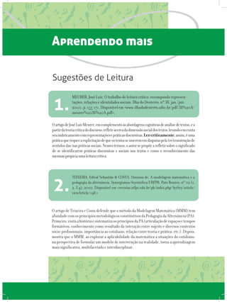 Aprendendo mais
OartigodeJoséLuizMeurer,emcomplementoàsabordagenscognitivasdeanálisedetextos,ea
partirdateoriacríticadodiscurso,refleteacercadadimensãosocialdostextos,levandoemconta
seuimbricamentocomrepresentaçõesepráticasdiscursivas.Lercriticamente,assim,éuma
práticaquerequeraexplicitaçãodequeostextosseinserememdisputaspela(re)construçãode
sentidosdas/naspráticassociais.Nessestermos,oautorsepropõearefletirsobreosignificado
de se identificarem práticas discursivas e sociais nos textos e como o reconhecimento das
mesmaspropiciaumaleituracrítica.
MEURER, José Luiz. O trabalho de leitura crítica: recompondo represen-
tações, relações e identidades sociais. Ilha do Desterro, nº 38, jan./jun.
2000, p. 155-171. Disponível em <www.ilhadodesterro.ufsc.br/pdf/38%20A/
meurer%2038%20A.pdf>,
1.
Sugestões de Leitura
O artigo de Teixeira e Costa defende que o método da Modelagem Matemática (MMM) tem
afinidadecomosprincípiosmetodológicosconstitutivosdaPedagogiadaAlternância(PA).
Primeiro,visitaahistóriaesistematizaosprincípiosdaPA(articulaçãodeespaçosetempos
formativos; conhecimento como resultado da interação entre sujeito e diversos contextos
sócio-profissionais; importância ao cotidiano; relação entre teoria e prática; etc.). Depois,
mostra que o MMM, ao explorar a aplicabilidade da matemática a situações do cotidiano,
na perspectiva de formular um modelo de intervenção na realidade, torna a aprendizagem
mais significativa, multifacetada e interdisciplinar.
TEIXEIRA, Edival Sebastião & COSTA, Daniana de. A modelagem matemática e a
pedagogia da alternância. Synergismus Scyentifica/URFPR. Pato Branco; nº 02 (1,
2, 3,4); 2000. Disponível em <revistas.utfpr.edu.br/pb/index.php/SysScy/article/
viewArticle/198 >
2.
 