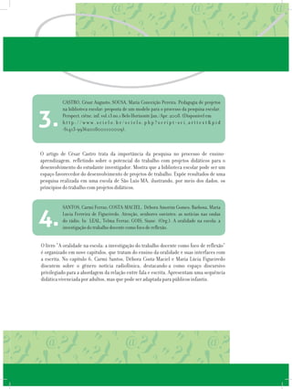 O artigo de César Castro trata da importância da pesquisa no processo de ensino-
aprendizagem, refletindo sobre o potencial do trabalho com projetos didáticos para o
desenvolvimento do estudante investigador. Mostra que a biblioteca escolar pode ser um
espaço favorecedor do desenvolvimento de projetos de trabalho. Expõe resultados de uma
pesquisa realizada em uma escola de São Luís-MA, ilustrando, por meio dos dados, os
princípios do trabalho com projetos didáticos.
CASTRO, César Augusto; SOUSA, Maria Conceição Pereira. Pedagogia de projetos
na biblioteca escolar: proposta de um modelo para o processo da pesquisa escolar.
Perspect. ciênc. inf. vol.13 no.1 Belo Horizonte Jan./Apr. 2008. (Disponível em
h t t p : / / w w w . s c i e l o . b r / s c i e l o . p h p ? s c r i p t = s c i _ a r t t e x t & p i d
=S1413-99362008000100009).
3.
O livro “A oralidade na escola: a investigação do trabalho docente como foco de reflexão”
é organizado em nove capítulos, que tratam do ensino da oralidade e suas interfaces com
a escrita. No capítulo 6, Carmi Santos, Débora Costa-Maciel e Maria Lúcia Figueiredo
discutem sobre o gênero notícia radiofônica, destacando-a como espaço discursivo
privilegiado para a abordagem da relação entre fala e escrita. Apresentam uma sequência
didática vivenciada por adultos, mas que pode ser adaptada para públicos infantis.
SANTOS, Carmi Ferraz; COSTA-MACIEL, Débora Amorim Gomes; Barbosa, Maria
Lucia Ferreira de Figueiredo. Atenção, senhores ouvintes: as notícias nas ondas
do rádio. In LEAL, Telma Ferraz; GOIS, Siane. (Org.). A oralidade na escola: a
investigação do trabalho docente como foco de reflexão.
4.
 