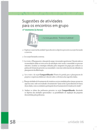 unidade 0658
1º momento (4 horas)
Sugestões de atividades
para os encontros em grupo
1- Ler texto para deleite: “Frederico Godofredo”
2–Exploraromaterialdaunidade3paradiscutirosobjetivospresentesnaseçãoIniciando
a conversa.
2-LeraseçãoIniciandoaconversa.
3-Lerotexto1(Planejamentoeeducaçãodocampo:vivenciandoexperiências).Discutirsobreas
recomendaçõesdadasnotextoacercadaarticulaçãoentreescolaecomunidadenoprocesso
educativo; socializar as estratégias utilizadas pelos integrantes do grupo para conhecer as
práticasdeletramentopresentesnacomunidadeecomotaisconhecimentossãoutilizadosno
planejamentodaalfabetização.
4 - Ler o texto 1 da seção Compartilhando (Pontos de partida para o planejamento de
projetosesequênciasdidáticas);discutirsobrearelevânciadassugestõesdadas;
5-Planejaratividadesdelevantamentodetemáticasaseremestudadaspelascrianças;pensarem
aspectoscomo:ondeserárealizadoolevantamento?Quaisserãoosprocedimentosdebusca
dessesdados;comoosestudantesparticiparãodesselevantamentodetemáticasdeestudo?
6- Analisar os relatos das professoras presentes na seção Compartilhando, discutindo
os objetivos das atividades apresentadas e as possibilidades de ampliação das propostas
desenvolvidaspelasprofessoras.
 