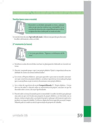unidade 06 59
Tarefas (para casa e escola):
- Desenvolver as atividades planejadas no item 5, planejar
aulas em que uma das temáticas seja contemplada. Ler as
resenhasdasobrasdaseçãocompartilhandoparaverificar
sealgumadasobrascitadaspodeserusadanasaulas.
LerumdostextosdaseçãoAprendendomaiseelaborarumaquestãoparadiscussão
(escolhercoletivamenteaobraaserlida).
2º momento (4 horas)
1- Ler texto para deleite: “Pigmeus: os defensores da flo-
resta”
2 - Socializar as aulas desenvolvidas com base no planejamento elaborado no encontro an-
terior.
3 – Discutir, em grande grupo: o que é um projeto didático? Qual é a importância dessa mo-
dalidade de ensino em turmas multisseriadas?
4-Lerotexto2(Projetosdidáticos: açõesparaaprendereparaestarnomundo);sistemati-
zar o que caracteriza um projeto didático; socializar experiências vivenciadas pelo grupo
que se assemelham ao que os autores denominam como projeto didático.
5 - Ler o relato de experiência da seção Compartilhando (3 - Projeto didático: A terra
deve ser do índio?) e discutir sobre as características do projeto, com base no que foi
discutido sobre o texto 2 da seção Aprofundando.
6-Discutirsobreostemaslevantadosjuntoàcomunidadeeescolherumdelesparaplanejar
uma aula em que será levada uma proposta de projeto didático a ser discutida com os
alunos; realizarvotação sobre a aceitaçãodoprojetoe planejarcoletivamentequalseráo
produtoeasetapasdetrabalho.VerificarsealgumdoslivrossugeridosnaseçãoCompar-
tilhando pode ser usado na aula de apresentação da proposta de trabalho
 