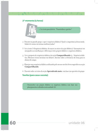 unidade 0660
Tarefas (para casa e escola):
- Desenvolver um projeto didático ou sequência didática com base nos
planejamentosrealizadosnestaunidade(6).
3º momento (4 horas)
1- Ler texto para deleite: “Passarinhos e gaviões”
2 - Discutir no grande grupo: o que é sequência didática? Qual é a importância dessa moda-
lidade de ensino em turmas multisseriadas?
3 - Ler o texto 3 (Sequência didática: do macro ao micro da ação didática). Sistematizar em
um quadro as semelhanças e diferenças entre projeto didático e sequência didática.
4 - Ler a proposta de sequência didática da seção Compartilhando (4 - Sequência didá-
tica: Meninos versus meninas em debate); discutir sobre a relevância do tema para os
alunos do campo.
5 - Planejar uma sequência didática utilizando pelo menos um dos livros sugeridos na seção
Compartilhando.
6 - Discutirsobre os textosdaseçãoAprendendo mais,combasenasquestõesdogrupo.
 