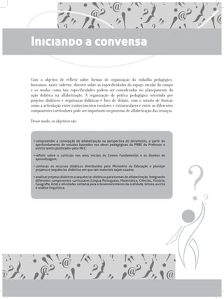 Iniciando a conversa
Com o objetivo de refletir sobre formas de organização do trabalho pedagógico,
buscamos, neste caderno, discutir sobre as especificidades do espaço escolar do campo
e os modos como tais especificidades podem ser consideradas no planejamento da
ação didática na alfabetização. A organização da prática pedagógica orientada por
projetos didáticos e sequências didáticas é foco de debate, com o intuito de ilustrar
como a articulação entre conhecimentos escolares e extraescolares e entre os diferentes
componentes curriculares pode ser importante no processo de alfabetização das crianças.
Desse modo, os objetivos são:
•	compreender a concepção de alfabetização na perspectiva do letramento, a partir do
aprofundamento de estudos baseados nas obras pedagógicas do PNBE do Professor e
outros textos publicados pelo MEC;
•	refletir sobre o currículo nos anos iniciais do Ensino Fundamental e os direitos de
aprendizagem;
•	conhecer os recursos didáticos distribuídos pelo Ministério da Educação e planejar
projetos e sequências didáticas em que tais materiais sejam usados;
•	analisar projetos didáticos e sequências didáticas para turmas de alfabetização, integrando
diferentes componentes curriculares (Língua Portuguesa, Matemática, Ciências, História,
Geografia, Arte) e atividades voltadas para o desenvolvimento da oralidade, leitura, escrita
e análise linguística.  
 