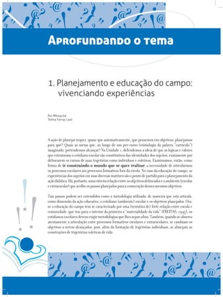 Aprofundando o tema
1. Planejamento e educação do campo:
vivenciando experiências
Rui Mesquita
Telma Ferraz Leal
A ação de planejar requer, quase que automaticamente, que pensemos em objetivos: planejamos
para quê? Quais as metas que, ao longo de um per-curso (etimologia da palavra “currículo”)
imaginado, pretendemos alcançar? Na Unidade 1, defendemos a ideia de que as lógicas e valores
queestruturamocotidianoescolarsãoconstitutivosdasidentidadesdossujeitos,exatamentepor
delinearem os cursos de suas trajetórias como indivíduos e coletivos. Examinamos, então, como
forma de ir construindo o mundo que se quer realizar, a necessidade de articularmos
os processos escolares aos processos formativos fora da escola. No caso da educação do campo, as
experiênciasdossujeitosemsuasdiversasmatrizessãoopontodepartidaparaoplanejamentoda
açãodidática.Há,portanto,umaestreitarelaçãoentreosobjetivosdelineadoseoambiente(escolar
eextraescolar)queacolheospassosplanejadosparaaconsecuçãodessesmesmosobjetivos.
Tais passos podem ser entendidos como a metodologia utilizada, de maneira que esta articula,
como dimensão da ação educativa, o cotidiano (ambiente) escolar e os objetivos planejados. Ora,
se a educação do campo tem se caracterizado por uma (tentativa de) forte relação entre escola e
comunidade, que traz para o interior da primeira a “materialidade da vida” (FREITAS, 1995), os
cotidianosescolaresdevemexigirmetodologiasquelhessejamafins.Também,quandoseobserva
atentamente a articulação entre processos formativos escolares e extraescolares, se cambiam os
objetivos a serem alcançados, pois, além da formação de trajetórias individuais, se almejam as
construçõesdetrajetóriascoletivasdevida.
 