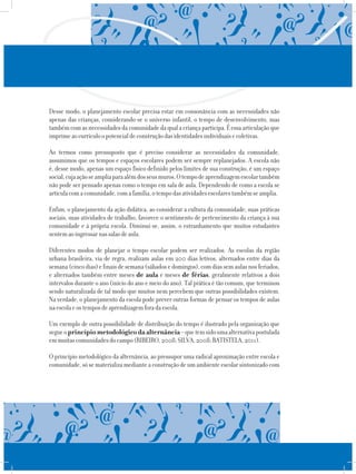Desse modo, o planejamento escolar precisa estar em consonância com as necessidades não
apenas das crianças, considerando-se o universo infantil, o tempo de desenvolvimento, mas
tambémcomasnecessidadesdacomunidadedaqualacriançaparticipa.Éessaarticulaçãoque
imprimeaocurrículoopotencialdeconstruçãodasidentidadesindividuaisecoletivas.
Ao termos como pressuposto que é preciso considerar as necessidades da comunidade,
assumimos que os tempos e espaços escolares podem ser sempre replanejados. A escola não
é, desse modo, apenas um espaço físico definido pelos limites de sua construção, é um espaço
social,cujaaçãoseampliaparaalémdosseusmuros.Otempodeaprendizagemescolartambém
não pode ser pensado apenas como o tempo em sala de aula. Dependendo de como a escola se
articulacomacomunidade,comafamília,otempodasatividadesescolarestambémseamplia.
Enfim, o planejamento da ação didática, ao considerar a cultura da comunidade, suas práticas
sociais, suas atividades de trabalho, favorece o sentimento de pertencimento da criança à sua
comunidade e à própria escola. Diminui-se, assim, o estranhamento que muitos estudantes
sentemaoingressarnassalasdeaula.
Diferentes modos de planejar o tempo escolar podem ser realizados. As escolas da região
urbana brasileira, via de regra, realizam aulas em 200 dias letivos, alternados entre dias da
semana(cincodias)efinaisdesemana(sábadosedomingos),comdiassemaulasnosferiados,
e alternados também entre meses de aula e meses de férias, geralmente relativos a dois
intervalos durante o ano (início do ano e meio do ano). Tal prática é tão comum, que terminou
sendo naturalizada de tal modo que muitos nem percebem que outras possibilidades existem.
Na verdade, o planejamento da escola pode prever outras formas de pensar os tempos de aulas
naescolaeostemposdeaprendizagemforadaescola.
Um exemplo de outra possibilidade de distribuição do tempo é ilustrado pela organização que
segueoprincípiometodológicodaalternância–quetemsidoumaalternativapostulada
emmuitascomunidadesdocampo(RIBEIRO,2008;SILVA,2008;BATISTELA,2011).
O princípio metodológico da alternância, ao pressupor uma radical aproximação entre escola e
comunidade,sósematerializamedianteaconstruçãodeumambienteescolarsintonizadocom
 