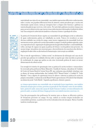 unidade 0710
materializadonasraízesdesuacomunidade,mastambémapresentamdiferentesconhecimentos
sobre a escrita: uns já podem diferenciar letras de números; outros percebem que a escrita está
relacionada à pauta sonora; outras já conseguem fazer a relação entre fonemas e grafemas na
maioriadaspalavrasqueescrevem,entreoutros. Poroutrolado,podemosencontrarcriançascom
poucoacessoàculturaescritaequetrazemàtonaconhecimentosrelacionadosàtradiçãodacultura
oral.Essavariaçãodeconhecimentotambémserelacionaèleituraeàproduçãodetextos.
As práticas de letramento desses sujeitos na comunidade de aprendizagem serão os indicativos
de quais conhecimentos podem ser trabalhados na escola. Trata-se de reconhecer as mais
diversas realidades nas escolas do campo: maior/menor engajamento da comunidade local nos
movimentossociais,práticasdeescritarelacionadasàcompraevendadeprodutosagrícolas,ações
emcooperativaslocais,organizaçõesdoplanejamentodaagriculturafamiliareasustentabilidade,
enfim, um leque de espaços nos quais as práticas de leitura e escrita podem estar presentes. Ao
mesmo tempo, tais práticas são essenciais para o desenvolvimento da consciência dos direitos e
ampliaçãodosabersobreasalternativasdehumanizaçãoeintervençãonarealidade.
Não se trata de supervalorizar a “cultura escrita” em detrimento da valorização oral, mas sim de
perceber que podemos ter realidades diversas sobre os sujeitos que estão inseridos no processo
de escolarização do campo que podem ou não estar vivenciando práticas de maior ou menor
distanciamentodaculturaescrita.
Um exemplo de tentativa de aproximação entre as práticas de escrita escolares e extraescolares
foi vivenciado pelas professoras Maria Albaneide e Iranilda de Santana, educadoras de Unidades
do Centro de Ensino Rural de Currais Novos/RN, que realizaram uma atividade extraclasse com
os alunos, de turmas multisseriadas, das Unidades XXVI “Manoel Osório” e Unidade IV “Cirilo
Marinho”. Com o objetivo de oportunizar trocas de saberes e observar as práticas de escrita da
própriacomunidade,osalunosdaescolaManoelOsórioapresentaramoPovoadodeSãoSebastião
aosalunosdaescola“CiriloMurilo”.Segundoasprofessores,duranteopasseio:
as crianças apresentaram sua comunidade não só mostrando locais importantes, mas também
chamaram atenção para os textos presentes no povoado de São Sebastião: nome do mercadinho,
bares, postos de saúde; nomes das canoas do Açude Francisco Cardoso; os textos informativos do
postodesaúde,oscartazesdefestasebingospresentesnosestabelecimentoscomerciais,etc.
Uma das preocupações das professoras foi mostrar para os alunos as diferentes práticas
de letramento presentes no campo. Ou seja, embora as escolas estejam localizadas em
comunidadespróximas,aspráticasdeescritarealizadasnelasnãosãoiguais.MariaeIvanilda
também ressaltaram que:
Na unidade 1,
sugere-se que
seja feito um le-
vantamento de
temasrelevantes
a serem traba-
lhados na escola
e na unidade 2,
propõe-se que
seja realizado
um levantamen-
to das principais
práticas de lei-
tura e escrita
vivenciadas na
comunidade
 