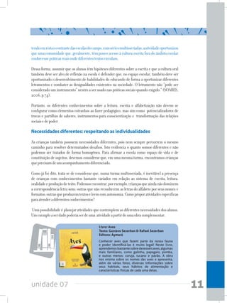 unidade 07 11
	 Conhecer aves que fazem parte da nossa fauna
e poder identificá-las é muito legal! Neste livro,
aprendemosbastantesobredezesseisaves,algumas
mais familiares, como galinha, papagaio, pomba,
e outras menos: coruja, tucano e pavão. A obra
nos ensina sobre os nomes das aves e apresenta,
além de várias fotos, diversas informações sobre
seus habitats, seus hábitos de alimentação e
características físicas de cada uma delas.
tendoemvistaocontrastedasescolasdocampo,comsériesmultisseriadas,aatividadeoportunizou
que uma comunidade que, geralmente, têm pouco acesso à cultura escrita fora do âmbito escolar
conhecessepráticasreaisondediferentestextoscirculam.
Dessa forma, assumir que os alunos têm hipóteses diferentes sobre a escrita e que a cultura oral
também deve ser alvo de reflexão na escola é defender que, no espaço escolar, também deve ser
oportunizado o desenvolvimento de habilidades do educando de forma a oportunizar diferentes
letramentos e combater as desigualdades existentes na sociedade. O letramento não “pode ser
considerado um instrumento” neutro aserusadonaspráticassociaisquandoexigido.”(SOARES,
2006,p.74).
Portanto, os diferentes conhecimentos sobre a leitura, escrita e alfabetização não devem se
configurar como elementos estranhos ao fazer pedagógico, mas sim como potencializadores de
trocas e partilhas de saberes, instrumentos para conscientização e transformação das relações
sociaisedepoder.
Necessidades diferentes: respeitando as individualidades
As crianças também possuem necessidades diferentes, pois nem sempre percorrem o mesmo
caminho para resolver determinados desafios. Isto evidencia o quanto somos diferentes e não
podemos ser tratados de forma homogênea. Para afirmar a escola como espaço de vida e de
constituição de sujeitos, devemos considerar que, em uma mesma turma, encontramos crianças
queprecisamdeumacompanhamentodiferenciado.
Como já foi dito, trata-se de considerar que, numa turma multisseriada, é inevitável a presença
de crianças com conhecimentos bastante variados em relação ao sistema de escrita, leitura,
oralidadeeproduçãodetexto.Podemosencontrar,porexemplo,criançasqueaindanãodominem
a correspondência letra-som; outras que não reconhecem as letras do alfabeto por seus nomes e
formatos;outrasqueproduzemtextoseleemcomautonomia.Comoproporatividadesespecíficas
paraatenderadiferentesconhecimentos?
Uma possibilidade é planejar atividades que contemplem as diferentes necessidades dos alunos.
Umexemploaserdadopoderiaserdeuma atividadeapartirdeumaobracomplementar:
Livro: Aves
Texto: Gustavo Sezerban & Rafael Sezerban 		
Editora: Aymará
 