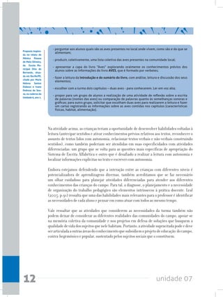 unidade 0712
Na atividade acima, as crianças teriam a oportunidade de desenvolver habilidades voltadas à
leitura (antecipar sentidos e ativar conhecimentos prévios relativos aos textos, reconhecer o
assunto de textos lidos com autonomia, relacionar textos verbais e não-verbais construindo
sentidos), como também poderiam ser atendidas em suas especificidades com atividades
diferenciadas: um grupo que se volta para as questões mais específicas de apropriação do
Sistema de Escrita Alfabética e outro que é desafiado a realizar a leitura com autonomia e
localizar informações explícitas no texto e escrever com autonomia.
Embora estejamos defendendo que a interação entre as crianças com diferentes níveis é
potencializadora de aprendizagens diversas, também acreditamos que se faz necessário
um olhar cuidadoso para planejar atividades diferenciadas para atender aos diferentes
conhecimentos das crianças do campo. Para tal, a diagnose, o planejamento e a necessidade
de organização do trabalho pedagógico são elementos intrínsecos à prática docente. Leal
(2005, p.91) ressalta que uma das habilidades mais relevantes para o professor é identificar
as necessidades de cada aluno e pensar em como atuar com todos ao mesmo tempo.
Vale ressaltar que as atividades que considerem as necessidades da turma também não
podem deixar de considerar as diferentes realidades das comunidades do campo, apoiar-se
na memória coletiva da comunidade e nos projetos em defesa de soluções que busquem a
qualidadedevidadossujeitosquenelehabitam.Portanto,aatividadesupracitadapodeedeve
serarticuladaaoutrasáreasdoconhecimentoquesubsidiemoprojetodeeducação docampo,
contra-hegemônico e popular, sustentado pelos sujeitos sociais que o constituem.
- perguntar aos alunos quais são as aves presentes no local onde vivem, como são e do que se
alimentam;
- produzir, coletivamente, uma lista coletiva das aves presentes na comunidade local;
- apresentar a capa do livro “Aves” explorando oralmente os conhecimentos prévios dos
alunos sobre as informações do livro AVES, que é formado por verbetes;
- fazer a leitura da introdução e do sumário do livro, com análise, leitura e discussão dos seus
elementos;
- escolher com a turma dois capítulos – duas aves - para conhecerem. Ler em voz alta;
- propor para um grupo de alunos a realização de uma atividade de reflexão sobre a escrita
de palavras (nomes das aves) ou comparação de palavras quanto às semelhanças sonoras e
gráficas; para outro grupo, solicitar que escolham duas aves para realizarem a leitura e fazer
um cartaz registrando as informações sobre as aves contidas nos capítulos (características
físicas, habitat, alimentação).
Proposta inspira-
da no relato de
Mônica Pessoa
de Melo Oliveira,
da Escola Mu-
nicipal Sítio do
Bernardo, situa-
da em Recife/PE,
citada por Maria
Helena Santos
Dubeux e Ivane
Pedrosa de Sou-
za,nocadernoda
Unidade6,ano1.
 