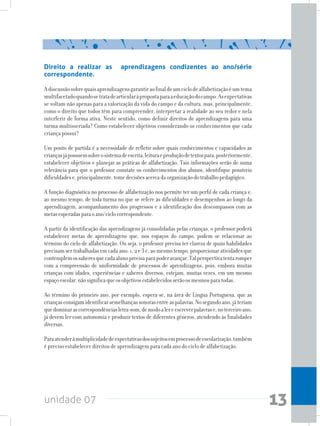 unidade 07 13
Direito a realizar as aprendizagens condizentes ao ano/série
correspondente.
Adiscussãosobrequaisaprendizagensgarantiraofinaldeumciclodealfabetizaçãoéumtema
multifacetadoquandosetratadearticularàpropostaparaaeducaçãodocampo.Asexpectativas
se voltam não apenas para a valorização da vida do campo e da cultura, mas, principalmente,
como o direito que todos têm para compreender, interpretar a realidade ao seu redor e nela
interferir de forma ativa. Neste sentido, como definir direitos de aprendizagens para uma
turma multisseriada? Como estabelecer objetivos considerando os conhecimentos que cada
criança possui?
Um ponto de partida é a necessidade de refletir sobre quais conhecimentos e capacidades as
criançasjápossuemsobreosistemadeescrita,leituraeproduçãodetextospara,posteriormente,
estabelecer objetivos e planejar as práticas de alfabetização. Tais informações serão de suma
relevância para que o professor constate os conhecimentos dos alunos, identifique possíveis
dificuldadese,principalmente,tomedecisõesacercadaorganizaçãodotrabalhopedagógico.
A função diagnóstica no processo de alfabetização nos permite ter um perfil de cada criança e,
ao mesmo tempo, de toda turma no que se refere às dificuldades e desempenhos ao longo da
aprendizagem, acompanhamento dos progressos e a identificação dos descompassos com as
metasesperadasparaoano/ciclocorrespondente.
A partir da identificação das aprendizagens já consolidadas pelas crianças, o professor poderá
estabelecer metas de aprendizagens que, nos espaços do campo, podem se relacionar ao
término do ciclo de alfabetização. Ou seja, o professor precisa ter clareza de quais habilidades
precisamser trabalhadas em cadaano: 1,2e3e,aomesmotempo,proporcionaratividadesque
contemplemossaberesquecadaalunoprecisaparapoderavançar.Talperspectivatentaromper
com a compreensão de uniformidade de processos de aprendizagens, pois, embora muitas
crianças com idades, experiências e saberes diversos, estejam, muitas vezes, em um mesmo
espaçoescolar,nãosignificaqueosobjetivosestabelecidosserãoosmesmosparatodas.
Ao término do primeiro ano, por exemplo, espera-se, na área de Língua Portuguesa, que as
criançasconsigamidentificarsemelhançassonorasentreaspalavras.Nosegundoano,játeriam
quedominarascorrespondênciasletra-som,demodoalereescreverpalavrase,noterceiroano,
já devem ler com autonomia e produzir textos de diferentes gêneros, atendendo às finalidades
diversas.
Paraatenderàmultiplicidadedeexpectativasdossujeitosemprocessodeescolarização,também
é preciso estabelecer direitos de aprendizagem para cada ano do ciclo de alfabetização.
 