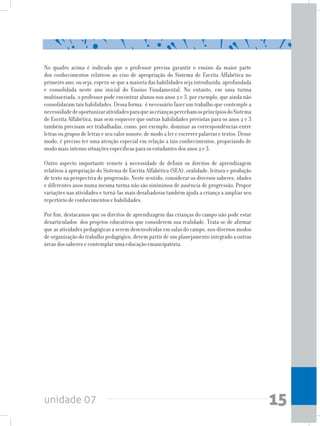 unidade 07 15
No quadro acima é indicado que o professor precisa garantir o ensino da maior parte
dos conhecimentos relativos ao eixo de apropriação do Sistema de Escrita Alfabética no
primeiro ano, ou seja, espera-se que a maioria das habilidades seja introduzida, aprofundada
e consolidada neste ano inicial do Ensino Fundamental. No entanto, em uma turma
multisseriada, o professor pode encontrar alunos nos anos 2 e 3, por exemplo, que ainda não
consolidaram tais habilidades. Dessa forma, é necessário fazer um trabalho que contemple a
necessidadedeoportunizaratividadesparaqueascriançaspercebamosprincípiosdoSistema
de Escrita Alfabética, mas sem esquecer que outras habilidades previstas para os anos 2 e 3
também precisam ser trabalhadas, como, por exemplo, dominar as correspondências entre
letras ou grupos de letras e seu valor sonoro, de modo a ler e escrever palavras e textos. Desse
modo, é preciso ter uma atenção especial em relação a tais conhecimentos, propiciando de
modo mais intenso situações específicas para os estudantes dos anos 2 e 3.
Outro aspecto importante remete à necessidade de definir os direitos de aprendizagem
relativos à apropriação do Sistema de Escrita Alfabética (SEA), oralidade, leitura e produção
de texto na perspectiva de progressão. Neste sentido, considerar os diversos saberes, idades
e diferentes anos numa mesma turma não são sinônimos de ausência de progressão. Propor
variações nas atividades e torná-las mais desafiadoras também ajuda a criança a ampliar seu
repertório de conhecimentos e habilidades.
Por fim, destacamos que os direitos de aprendizagem das crianças do campo não pode estar
desarticulados dos projetos educativos que considerem sua realidade. Trata-se de afirmar
que as atividades pedagógicas a serem desenvolvidas em salas do campo, nos diversos modos
de organização do trabalho pedagógico, devem partir de um planejamento integrado a outras
áreas dos saberes e contemplar uma educação emancipatória.
 