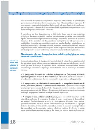 unidade 0718
Essa diversidade de aprendizes complexifica o diagnóstico sobre os níveis de aprendizagem
que os mesmos chegam à escola. No entanto, essa etapa é fundamental para o processo de
planejamento e organização do trabalho pedagógico, podendo ser realizado de diversas formas,
que visem perceber o domínio do SEA, o uso da oralidade, a produção e compreensão de textos
dediferentesgêneros,dentreoutrashabilidades.
É partindo de um bom diagnóstico que o alfabetizador busca planejar suas estratégias
pedagógicas. Estas devem permitir trabalhar com os diversos aprendizes, contextualizando
a partir dos conhecimentos predominantes no campo, em distintas realidades. Os percursos
formativos destes aprendizes são fundamentados em trajetórias de vida que envolvem a
sociabilidade vivenciada nas comunidades rurais, no trabalho familiar, principalmente na
agricultura, nas tradições culturais e religiosas, bem como, numa interlocução cada vez mais
frequente com o mundo urbano, local ou global. Buscar o equilíbrio entre estes dois universos
(vivido-englobante)podeserfundamentalparapotencializaraprendizadossignificativos.
Planejamento e formas de organização do trabalho pedagógico: um vasto
campo depossibilidades
Destacando a importância do planejamento, tanto individual, de cada professor, a partir do nível
dos aprendizes, quanto coletivo, envolvendo os pares e a escola como um todo, Bregunci (2006)
afirma que além da definição de objetivos e metas, é necessário investir nos meios para sua
implementação. Deste modo a organização das atividades em torno da alfabetização deverá levar
emconta:
a) A progressão de níveis do trabalho pedagógico em função dos níveis de
aprendizagem dos alunos e da natureza das atividades, envolvendo conceitos e
procedimentos pertinentes aos diversos componentes do aprendizado da língua escrita;
b) A compreensão e a valorização da cultura escrita, a apropriação do sistema de
escrita,aoralidade,aleituraeaproduçãodetextosescritos.Dependendodonívelatingido
pelaclasse,porgruposouduplasdealunos,todooplanejamentopoderáserreorientado,embuscade
alternativas, métodos, materiais didáticos e do reagrupamento de alunos, sempre tendo como meta
maisampla,suaprogressivaautonomiaemrelaçãoaosusosdalínguaescrita;
c) A criação de um ambiente alfabetizador, ou de um contexto de cultura escrita
oferecido pelas formas de organização da sala e de toda a escola, capaz de disponibilizar
aos alunos a familiarização com a escrita e a interação com diferentes tipos, gêneros,
portadores e suportes, nas mais diversas formas de circulação social de textos. A exposição
delivros,dicionários,revistas,rótulos,publicidade,notíciasdoambienteescolar,periódicos
da comunidade ou do município, cartazes, relatórios, registros de eleições e muitas
outras possibilidades permitem a inserção dos alunos em práticas sociais de letramento,
Na Unidade 2, há
reflexões sobre
o planejamento
considerando as
diferentes reali-
dades das esco-
las do campo
 