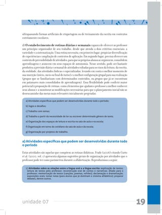 unidade 07 19
ultrapassando formas artificiais de etiquetagem ou de treinamento da escrita em contextos
estritamente escolares;
d) O estabelecimento de rotinas diárias e semanais capazes de oferecer ao professor
um princípio organizador de seu trabalho, desde que atenda a dois critérios essenciais: a
variedadeeasistematização.Umarotinanecessita,emprimeirolugar,propiciardiversificação
deexperiênciaseampliaçãodecontextosdeaplicação.Emsegundolugar,precisaoferecerum
contextodeprevisibilidadedeatividades,paraqueosprópriosalunosseorganizem,consolidem
aprendizagens e avancem em seus espaços de autonomia. Nesse sentido, pode ser bastante
produtivaaprevisãodiáriaesemanaldeatividadesvoltadasparaoseixosdaleitura,daescrita,
da oralidade, das atividades lúdicas e especializadas, levando em conta o melhor momento de
suainserção(início,meiooufinaldoturno)eamelhorconfiguraçãogrupalparasuarealização
(grupos que se familiarizam com determinados conteúdos, ou grupos que já se encontram
em patamares mais consolidados de aprendizagem). Essa flexibilidade pode conferir maior
potencial à proposição de rotinas, como elementos que ajudam o professor a melhor conhecer
seus alunos e a monitorar as modificações necessárias para que o planejamento inicial não se
desencaminhedasmetasmaisrelevantesinicialmenteprojetadas.
Dialogando com tais princípios, Frade (2006) destaca alguns modos de organização das atividades
visandoàalfabetização.Segundoaautora,poderíamosorganizaressesmodosemsetetipos:
a) Atividades específicas que podem ser desenvolvidas durante todo
o período
Estas atividades são aquelas que compõem as rotinas didáticas. Frade (2006) citando Curto
et al. (2000, vol. 1) apresenta algumas sugestões gerais de organização por atividades que o
professor pode ter como parâmetros durante a alfabetização. Reproduzimos a seguir.
a) Atividades específicas que podem ser desenvolvidas durante todo o período;
b) Jogos e desafios;
c) Trabalho com temas;
d) Trabalho a partir da necessidade de ler ou escrever determinado gênero de texto;
e) Organização dos espaços de leitura e escrita na sala de aula e na escola;
f) Organização em torno do cotidiano da sala de aula e da escola;
g) Organização por projetos de trabalho.
1) Atividades sobre as relações entre a língua oral e a língua escrita: explicação de textos;
leitura de textos pelo professor; reconstrução oral de contos e narrativas; ditado para o
professor; memorização de textos (canções, poemas, refrões); declamação e dramatização;
exposições orais; tomar notas (para alunos que já dominam o sistema alfabético); preparar
debates, dentre outros.
 