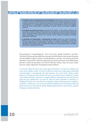 unidade 0720
Essa perspectiva é compartilhada por Leal et al (2006), quando, baseando-se em Dolz e
Schneuwly,afirmamqueparaalfabetizarnaperspectivadoletramentoéprecisoqueofereçamos
uma diversidade de gêneros textuais, contextualizando-os com base nas vivências sociais dos
aprendizes.Nestesentido,enfatizamaimportânciade,durantetodooprocessodealfabetização,
permitir o contato dos aprendizes com textos de diferentes ordens, como a de narrar, relatar,
descrever,exporeargumentar.Emseguidaosautoresdefinem:
(1) textos da ordem do narrar, que seriam aqueles destinados à recriação da realidade, tais
como contos, fábulas, lendas; (2) textos da ordem do relatar, que seriam aqueles destinados
à documentação e à memorização das ações humanas, tais como notícias, diários, relatos
históricos; (3) textos da ordem do descrever ações, que seriam os que se destinam a instruir
como realizar atividades e a prescrever e regular modos de comportamento, tais como receitas,
regras de jogo, regulamentos; (4) textos da ordem do expor, destinados à construção e à
divulgação do saber, tais como notas de enciclopédia, artigos voltados para temas científicos,
seminários, conferências; e (5) os textos da ordem do argumentar, que se destinam à defesa de
pontos de vista, tais como textos de opinião, diálogos argumentativos, cartas ao leitor, cartas de
reclamação,cartasdesolicitação.
2) Atividades para o aprendizado do sistema alfabético: diferenciação entre letras, desenhos
e números; escrita e reconhecimento do nome próprio; escrita coletiva de palavras e textos;
completar palavras escritas; confeccionar palavras com letras móveis, máquinas de escrever,
computadores etc.; interpretação da própria escrita; interpretação de textos com imagens;
leitura de textos memorizados; interpretação de textos a partir de (localizar, completar,
escolher).
3) Atividades de produção de textos: cópia de textos; ditados – o aluno dita ao professor, um
aluno dita a outro(s), o professor dita aos alunos; escrita de textos memorizados; reescrita de
textos conhecidos (repetir, fazer alterações, escrever diferentes versões do texto); completar
textos incompletos, com lacunas etc.; escrever textos originais; atividades de edição,
reprografia e impressão.
4) Atividades de interpretação e compreensão de textos: leitura por parte do professor;
leitura em voz alta ou silenciosa; leitura de textos com lacunas, incompletos; reconstrução
de textos fragmentados e desordenados; relacionar e classificar textos distintos; resumo e
identificação da ideia principal; atividades de biblioteca e de gosto pela leitura; atividades
de arquivo e classificação de textos.
 