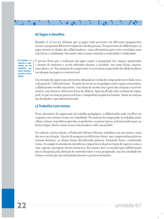unidade 0722
b) Jogos e desafios
Brandão et al (2009) afirmam que os jogos estão presentes em diferentes grupamentos
sociais e perpassam diferentes etapas da vida das pessoas. Nos processos de alfabetização, os
jogos tornam-se aliados dos alfabetizadores, como alternativas para evitar estratégias mais
repetitivas e enfadonhas, buscando cada vez mais estimular a criatividade e a ludicidade.
É preciso frisar que a realização dos jogos requer a preparação dos espaços apropriados
e mesmo de materiais a serem utilizados durante a atividade, tais como fichas, tarjetas,
marcadores,etc.Nassituaçõesdocampotorna-senecessáriaacapacidadedosalfabetizadores
em adequar tais jogos ao contexto local.
Umexemplodosjogoscomoalternativaadequadaàsescolasdocampopoderiaserdadocoma
realizaçãodo“Colhendoletras”.Nopátiodaescolaouemqualqueroutroespaçocomunitário,
oalfabetizadorescolheumaárvore,comalturadeacordocomoportedascriançasenaárvore
amarra,comelásticos,diferentesletrasdoalfabeto.Apósumditadosobreasfrutasdaregião,
pede-se que as crianças puxem as letras e componham as palavras listadas. Assim as crianças
são desafiadas e aprendem brincando.
c) Trabalho com temas
Nesta alternativa de organização do trabalho pedagógico, o alfabetizador pode escolher em
conjuntocomaturmaotemaasertrabalhado.Nocontextodocampopode-setrabalharsobre
aflora,afauna,osprodutosagrícolas,asprofissões,ospratostípicos,asfestastradicionais,as
fontes d’água, dentre outros temas relacionados a cada comunidade.
No caderno 2 desta coleção, a Professora Adriana Oliveira, trabalhou com sua turma o tema
das aves em extinção. A partir de pesquisa em diferentes fontes, que compreendiam gêneros
textuais distintos, os alunos foram identificando palavras, formando frases, construindo
textos. Um amplo levantamento identificou a importância da preservação de espécies como a
ema,ogavião,operiquito,dentreoutrasaves.Noentanto,deve-seressaltarqueaalfabetização
não se dá apenas pela absorção do conteúdo sobre o tema pesquisado, mas das atividades de
leitura e escrita que são estimulados durante o percurso formativo.
Na Unidade 1, é
sugerida a orga-
nização de um
calendário com
temas importan-
tes para a comu-
nidade
 