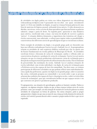 unidade 0726
de atividades em dupla podem ser vistos nos vídeos disponíveis na educavideosp
(educavideosp.wordpress.com/?s=pensando+em+voz+alta), nos quais inicialmente
(parte 1) é feito um trabalho em duplas, no qual as crianças formam palavras de uma
lista de materiais de higiene pessoal, utilizando letras móveis. O vídeo demonstra as
dúvidas, incertezas, erros e acertos de duas aprendizes que buscam formar as palavras
sabonete, xampu e pasta de dente. Na segunda parte, apresenta-se uma dinâmica
mais coletiva, envolvendo toda a classe, em torno do desafio de escrever a palavra
“peteca”. A situação didática demonstra a importância das tentativas até chegar a
escrita convencional, mas sobretudo, o esforço para esgotar todas as possibilidades,
características dos diferentes níveis de aprendizagem em que se encontram os alunos.
Outro exemplo de atividades em dupla e em grande grupo pode ser discutido com
base nas reflexões realizadas por Guerra (2009) e Andrade (2010). As pesquisadoras
relatam as atividades de uma sequência didática realizada por elas no quarto ano
do Ensino Fundamental em escolas públicas do Município de Recife. As atividades
envolviam leitura e discussão de cartas de reclamação, análise e reflexão sobre as
características do gênero e produção de cartas de reclamação. Guerra (2009) mostra
situações em que as crianças produziram coletivamente cartas de reclamação para a
direçãodaescolaparatratardequestõesdeinfraestruturadasescolas.Elasreclamaram
da precariedade das instalações da escola. Andrade (2010) analisou situações de
escrita individual, com revisão individual e em dupla, de cartas de reclamação para
a Prefeitura acerca dos espaços de lazer da comunidade. Nos dois casos, as crianças
participaram de diferentes atividades em que podiam refletir tanto individualmente,
com a ajuda das professoras, quanto em dupla ou em grande grupo, sobre os assuntos
das cartas, realizando pesquisa na comunidade e na escola sobre o que as pessoas
achavam das condições dos espaços de lazer e da própria escola; e sobre os textos lidos
(cartas de reclamação), para que entendessem melhor em que espaços sociais e em
que contextos este gênero é geralmente produzido.
Os agrupamentos, nas situações de aprendizagem, podem ser bastante variados. Podem-se
organizar, em algumas situações, duplas em que as duas crianças tenham níveis de escrita
próximos, como, por exemplo, em uma situação de tentativa de escrita de palavras ou outras
atividades de comparação ou leitura de palavras. Em outras situações, pode-se propor
agrupamentos e duplas em que uma ou mais de uma criança já tenha domínio do sistema de
escrita e a(s) outra(s) possam discutir sobre o assunto e propor modos de dizer o que vai ser
registrado.
 