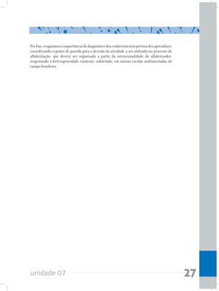 unidade 07 27
Porfim,resgatamosaimportânciadodiagnósticodosconhecimentospréviosdosaprendizes,
considerando-o ponto de partida para a decisão da atividade a ser utilizada no processo de
alfabetização, que deverá ser organizado a partir da intencionalidade do alfabetizador,
respeitando a heterogeneidade existente, sobretudo, em muitas escolas multisseriadas do
campo brasileiro.
 