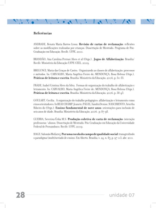 unidade 0728
Referências
ANDRADE, Renata Maria Barros Lessa. Revisão de cartas de reclamação: reflexões
sobre as modificações realizadas por crianças. Dissertação de Mestrado. Programa de Pós-
Graduação em Educação. Recife. UFPE, 2010.
BRANDÃO, Ana Carolina Perrusi Alves et al (Orgs.) . Jogos de Alfabetização. Brasília/
Recife: Ministério da Educação/UFPE-CEEL, 2009.
BREGUNCI, Maria das Graças de Castro. Organizando as classes de alfabetização: processos
e métodos. In: CARVALHO, Maria Angélica Freire de; MENDONÇA, Rosa Helena (Orgs.).
Práticas de leitura e escrita. Brasília: Ministério da Educação, 2006. p. 30-33.
FRADE, Isabel Cristina Alves da Silva. Formas de organização do trabalho de alfabetização e
letramento. In: CARVALHO, Maria Angélica Freire de; MENDONÇA, Rosa Helena (Orgs.).
Práticas de leitura e escrita. Brasília: Ministério da Educação, 2006. p. 38-43.
GOULART, Cecília. A organização do trabalho pedagógico: alfabetização e letramento como
eixosorientadores.InBEAUCHAMP,Jeanete;PAGEL,SandraDenise;NASCIMENTO,Aricélia
Ribeiro do (Orgs.). Ensino fundamental de nove anos: orientações para inclusão de
seis anos de idade. Brasília: Ministério da Educação, 2006. p: 87-98.
GUERRA, Severina Érika M.S. Produção coletiva de carta de reclamação: interação
professoras / alunos. Dissertação de Mestrado. Pós-Graduação em Educação da Universidade
Federal de Pernambuco. Recife: UFPE, 2009.
HAGE,SalomãoMufarrej.Porumaescoladocampodequalidadesocial:transgredindo
o paradigma (multi)seriado de ensino. Em Aberto, Brasília, v. 24, n. 85, p. 97-113, abr. 2011.
 