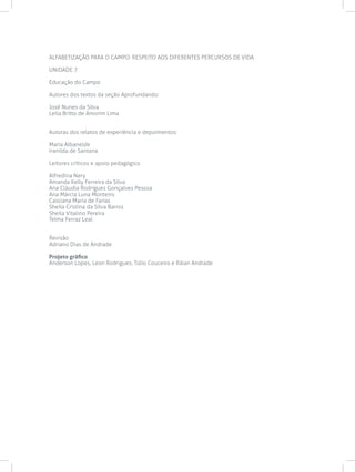 ALFABETIZAÇÃO PARA O CAMPO: RESPEITO AOS DIFERENTES PERCURSOS DE VIDA
UNIDADE 7
Educação do Campo
Autores dos textos da seção Aprofundando:
José Nunes da Silva
Leila Britto de Amorim Lima
Autoras dos relatos de experiência e depoimentos:
Maria Albaneide
Iranilda de Santana
Leitores críticos e apoio pedagógico
Alfredina Nery
Amanda Kelly Ferreira da Silva
Ana Cláudia Rodrigues Gonçalves Pessoa
Ana Márcia Luna Monteiro
Cassiana Maria de Farias
Sheila Cristina da Silva Barros
Sheila Vitalino Pereira
Telma Ferraz Leal
Revisão
Adriano Dias de Andrade
Projeto gráfico
Anderson Lopes, Leon Rodrigues, Túlio Couceiro e Ráian Andrade
 