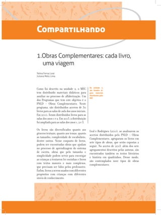Compartilhando
1.Obras Complementares: cada livro,
uma viagem
Telma Ferraz Leal
Juliana Melo Lima
Como foi descrito na unidade 2, o MEC
tem distribuído materiais didáticos para
auxiliar no processo de alfabetização. Um
dos Programas que tem este objetivo é o
PNLD – Obras Complementares. Neste
programa, são distribuídos acervos de 30
livros para as salas de aula dos anos iniciais.
Em 2010, foram distribuídos livros para as
salas dos anos 1 e 2. Em 2013, a distribuição
foi ampliada para as salas dos anos 1, 2 e 3.
Os livros são diversificados quanto aos
gêneros textuais, quanto aos temas, quanto
ao tamanho, complexidade de vocabulário,
dentre outros. Nesse conjunto de livros,
podem ser encontradas obras que ajudam
no processo de aprendizagem do sistema
de escrita, obras que pelo tamanho e
simplicidade podem servir para encorajar
as crianças a tentarem ler sozinhas e livros
com textos maiores e mais complexos,
que precisam ser lidos pelos professores.
Enfim,livrosaseremusadoscomdiferentes
propósitos com crianças com diferentes
níveis de conhecimento.
Leal e Rodrigues (2011), ao analisarem os
acervos distribuídos pelo PNLD – Obras
Complementares, agruparam os livros em
sete tipos de obras, que serão expostas a
seguir. No acervo de 2013, além dos sete
agrupamentos descritos pelas autoras, são
encontrados também os textos literários
e história em quadrinhos. Desse modo,
são contemplados nove tipos de obras
complementares:
Na unidade 2,
são listados al-
guns materiais
distribuídos pelo
MEC
 