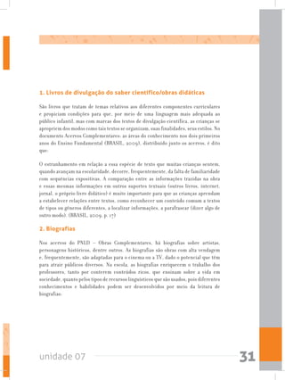 unidade 07 31
1. Livros de divulgação do saber científico/obras didáticas
São livros que tratam de temas relativos aos diferentes componentes curriculares
e propiciam condições para que, por meio de uma linguagem mais adequada ao
público infantil, mas com marcas dos textos de divulgação científica, as crianças se
apropriem dos modos como tais textos se organizam, suas finalidades, seus estilos. No
documento Acervos Complementares: as áreas do conhecimento nos dois primeiros
anos do Ensino Fundamental (BRASIL, 2009), distribuído junto os acervos, é dito
que:
O estranhamento em relação a essa espécie de texto que muitas crianças sentem,
quando avançam na escolaridade, decorre, frequentemente, da falta de familiaridade
com sequências expositivas. A comparação entre as informações trazidas na obra
e essas mesmas informações em outros suportes textuais (outros livros, internet,
jornal, o próprio livro didático) é muito importante para que as crianças aprendam
a estabelecer relações entre textos, como reconhecer um conteúdo comum a textos
de tipos ou gêneros diferentes, a localizar informações, a parafrasear (dizer algo de
outro modo). (BRASIL, 2009, p. 17)
2. Biografias
Nos acervos do PNLD – Obras Complementares, há biografias sobre artistas,
personagens históricos, dentre outros. As biografias são obras com alta vendagem
e, frequentemente, são adaptadas para o cinema ou a TV, dado o potencial que têm
para atrair públicos diversos. Na escola, as biografias enriquecem o trabalho dos
professores, tanto por conterem conteúdos ricos, que ensinam sobre a vida em
sociedade, quanto pelos tipos de recursos linguísticos que são usados, pois diferentes
conhecimentos e habilidades podem ser desenvolvidos por meio da leitura de
biografias:
 